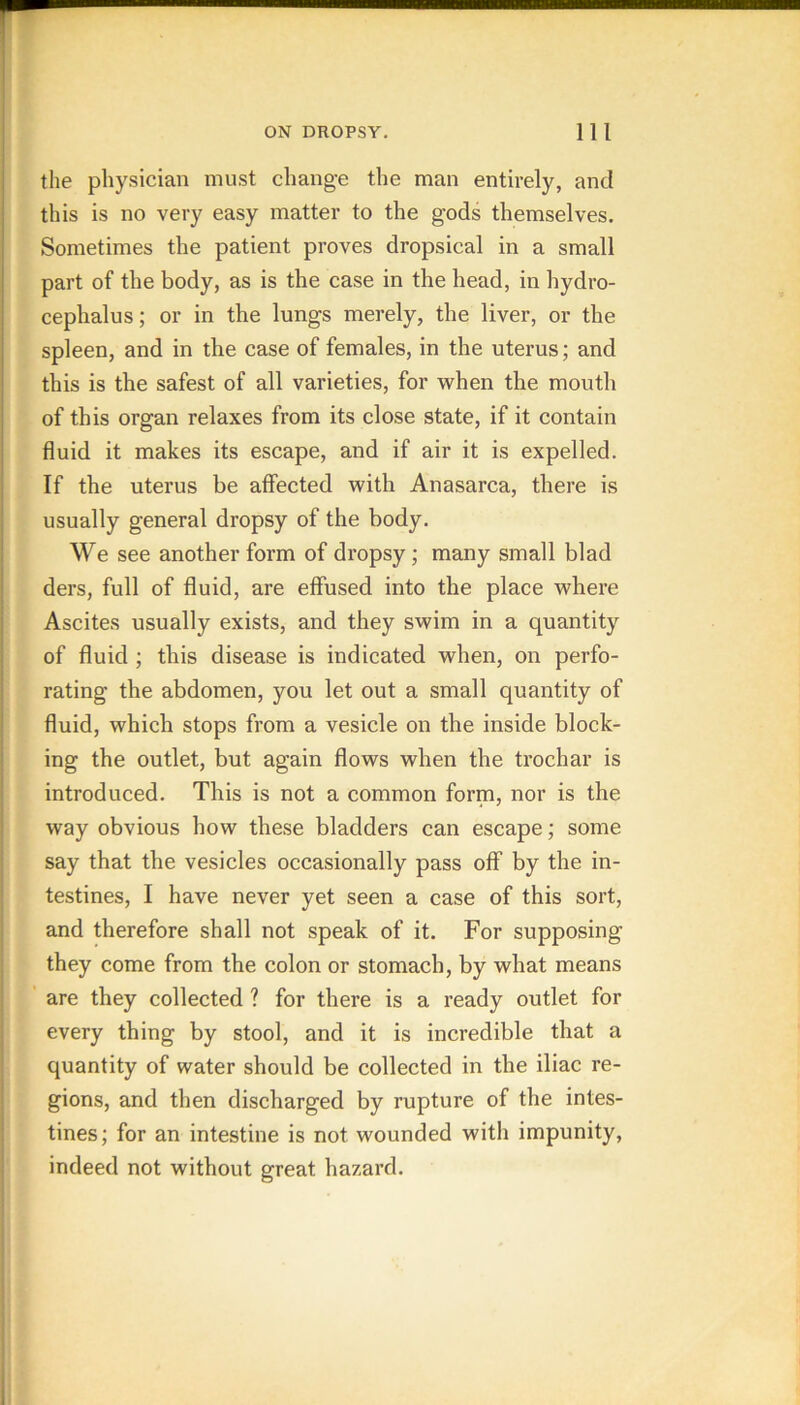 the physician must change the man entirely, and this is no very easy matter to the gods themselves. Sometimes the patient proves dropsical in a small part of the body, as is the case in the head, in hydro- cephalus; or in the lungs merely, the liver, or the spleen, and in the case of females, in the uterus; and this is the safest of all varieties, for when the mouth of this organ relaxes from its close state, if it contain fluid it makes its escape, and if air it is expelled. If the uterus be affected with Anasarca, there is usually general dropsy of the body. We see another form of dropsy; many small blad ders, full of fluid, are effused into the place where Ascites usually exists, and they swim in a quantity of fluid ; this disease is indicated when, on perfo- rating the abdomen, you let out a small quantity of fluid, which stops from a vesicle on the inside block- ing the outlet, but again flows when the trochar is introduced. This is not a common form, nor is the way obvious how these bladders can escape; some say that the vesicles occasionally pass off by the in- testines, I have never yet seen a case of this sort, and therefore shall not speak of it. For supposing they come from the colon or stomach, by what means are they collected ? for there is a ready outlet for every thing by stool, and it is incredible that a quantity of water should be collected in the iliac re- gions, and then discharged by rupture of the intes- tines; for an intestine is not wounded with impunity, indeed not without great hazard.