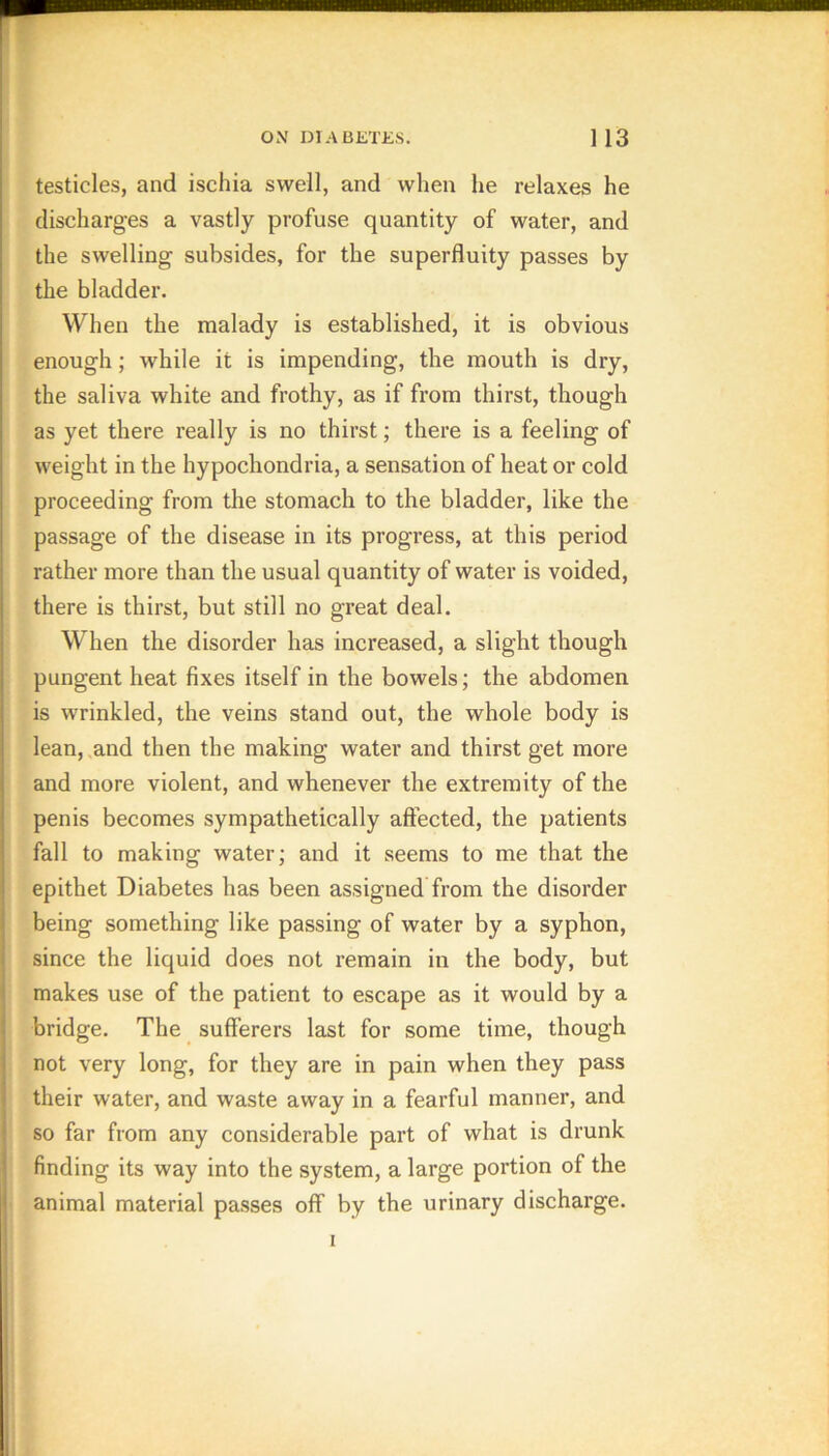 testicles, and ischia swell, and when he relaxes he discharges a vastly profuse quantity of water, and the swelling subsides, for the superfluity passes by the bladder. When the malady is established, it is obvious enough; while it is impending, the mouth is dry, the saliva white and frothy, as if from thirst, though as yet there really is no thirst; there is a feeling of weight in the hypochondria, a sensation of heat or cold proceeding from the stomach to the bladder, like the passage of the disease in its progress, at this period rather more than the usual quantity of water is voided, there is thirst, but still no great deal. When the disorder has increased, a slight though pungent heat fixes itself in the bowels; the abdomen is wrinkled, the veins stand out, the whole body is lean, .and then the making water and thirst get more and more violent, and whenever the extremity of the penis becomes sympathetically affected, the patients fall to making water; and it seems to me that the epithet Diabetes has been assigned from the disorder being something like passing of water by a syphon, since the liquid does not remain in the body, but makes use of the patient to escape as it would by a bridge. The sufferers last for some time, though not very long, for they are in pain when they pass their water, and waste away in a fearful manner, and so far from any considerable part of what is drunk finding its way into the system, a large portion of the animal material passes off by the urinary discharge. I