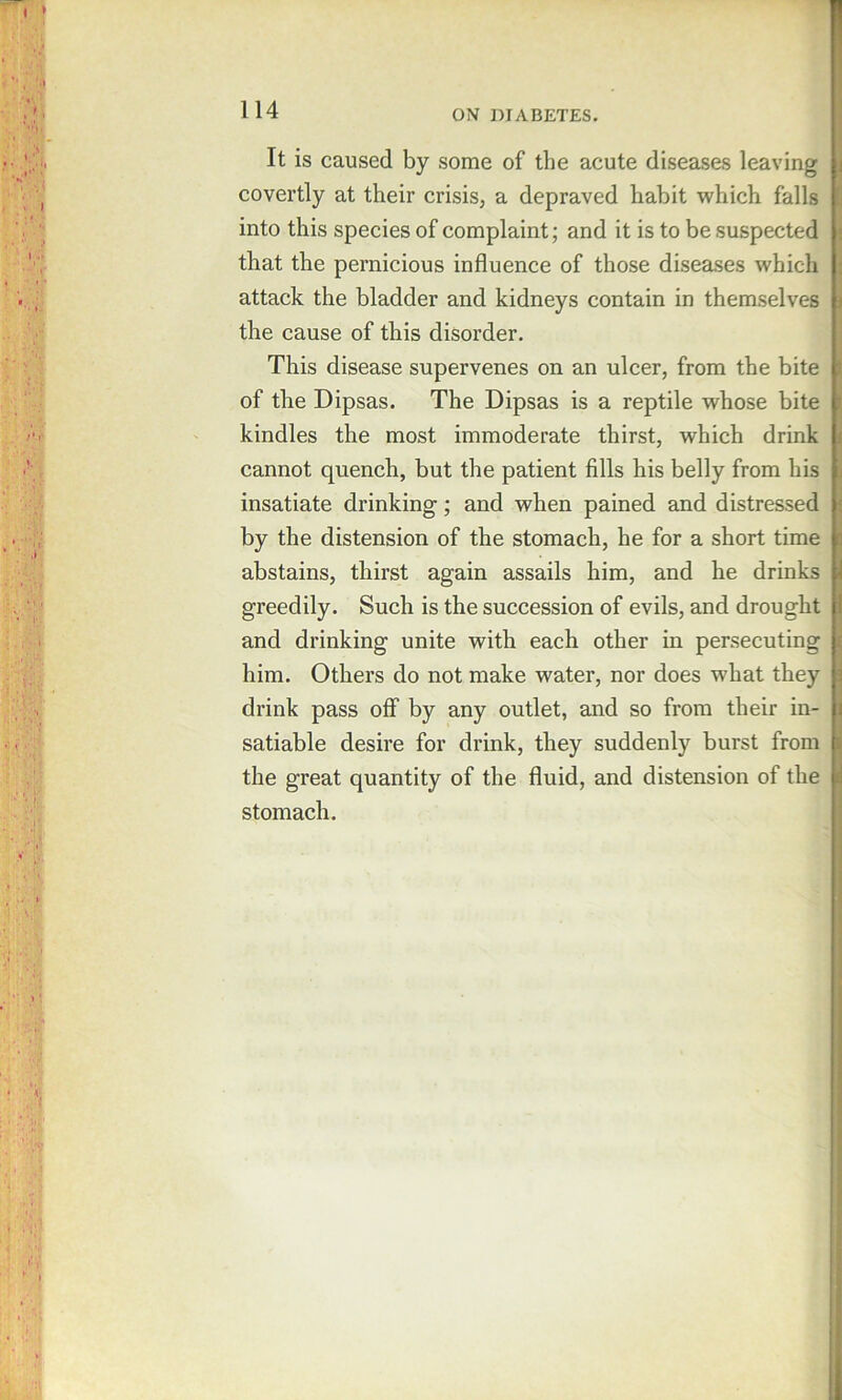 It is caused by some of the acute diseases leaving covertly at their crisis, a depraved habit which falls into this species of complaint; and it is to be suspected that the pernicious influence of those diseases which attack the bladder and kidneys contain in themselves the cause of this disorder. This disease supervenes on an ulcer, from the bite of the Dipsas. The Dipsas is a reptile whose bite kindles the most immoderate thirst, which drink cannot quench, but the patient fills his belly from his insatiate drinking; and when pained and distressed by the distension of the stomach, he for a short time abstains, thirst again assails him, and he drinks greedily. Such is the succession of evils, and drought and drinking unite with each other in persecuting him. Others do not make water, nor does what they drink pass off by any outlet, and so from their in- satiable desire for drink, they suddenly burst from the great quantity of the fluid, and distension of the stomach. I ) I ■i I ; I C i f 1 r