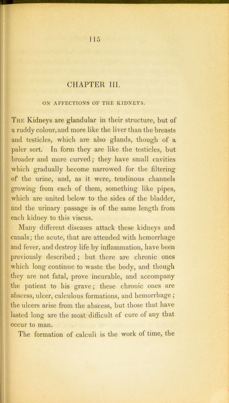 CHAPTER III. ON AFFECTIONS OF THE KIDNEYS. The Kidneys are glandular in their structure, but of a ruddy colour, and more like the liver than the breasts and testicles, which are also glands, though of a paler sort. In form they are like the testicles, but broader and more curved; they have small cavities which gradually become narrowed for the filtering of the urine, and, as it were, tendinous channels growing from each of them, something like pipes, which are united below to the sides of the bladder, and the urinary passage is of the same length from each kidney to this viscus. Many different diseases attack these kidneys and canals; the acute, that are attended with hemorrhage and fever, and destroy life by inflammation, have been previously described; but there are chronic ones which long continue to waste the body, and though they are not fatal, prove incurable, and accompany the patient to his grave; these chronic ones are abscess, ulcer, calculous formations, and hemorrhage ; the ulcers arise from the abscess, but those that have lasted long are the most difficult of cure of any that occur to man. The formation of calculi is the work of time, the