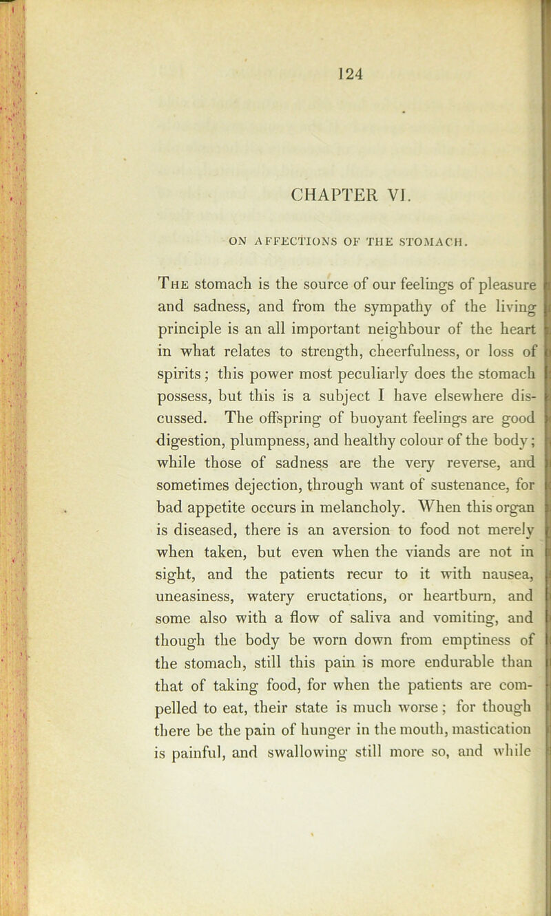 CHAPTER VJ. ON AFFECTIONS OF THE STOMACH. The stomach is the source of our feelings of pleasure i and sadness, and from the sympathy of the living i principle is an all important neighbour of the heart i. in what relates to strength, cheerfulness, or loss of i spirits; this power most peculiarly does the stomach ; possess, but this is a subject I have elsewhere dis- i cussed. The offspring of buoyant feelings are good < digestion, plumpness, and healthy colour of the body; j while those of sadness are the very reverse, and i sometimes dejection, through want of sustenance, for v bad appetite occurs in melancholy. When this organ i. is diseased, there is an aversion to food not merelv ' when taken, but even when the viands are not in i sight, and the patients recur to it with nausea, i uneasiness, watery eructations, or heartburn, and i some also with a flow of saliva and vomiting, and i though the body be worn down from emptiness of i the stomach, still this pain is more endurable than i that of taking food, for when the patients are com- i pelled to eat, their state is much worse; for though I there be the pain of hunger in the mouth, mastication i is painful, and swallowing still more so, and while M