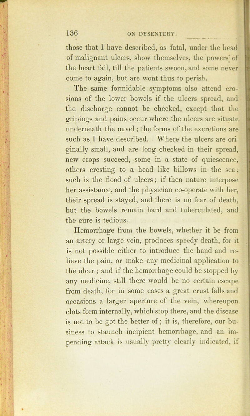 those that I have described, as fatal, under the head of malignant ulcers, show themselves, the powers' of the heart fail, till the patients swoon, and some never come to again, but are wont thus to perish. The same formidable symptoms also attend ero- sions of the lower bowels if the ulcers spread, and the discharge cannot be checked, except that the gripings and pains occur where the ulcers are situate underneath the navel; the forms of the excretions are such as I have described. Where the ulcers are ori- ginally small, and are long checked in their spread, new crops succeed, some in a state of quiescence, others cresting to a head like billows in the sea; such is the flood of ulcers; if then nature interpose her assistance, and the physician co-operate with her, their spread is stayed, and there is no fear of death, but the bowels remain hard and tuberculated, and the cure is tedious. Hemorrhage from the bowels, whether it be from an artery or large vein, produces speedy death, for it is not possible either to introduce the hand and re- lieve the pain, or make any medicinal application to the ulcer ; and if the hemorrhage could be stopped by any medicine, still there would be no certain escape from death, for in some cases a great crust falls and occasions a larger aperture of the vein, whereupon clots form internally, which stop there, and the disease is not to be got the better of; it is, therefore, our bu- siness to staunch incipient hemorrhage, and an im- pending attack is usually pretty clearly indicated, if