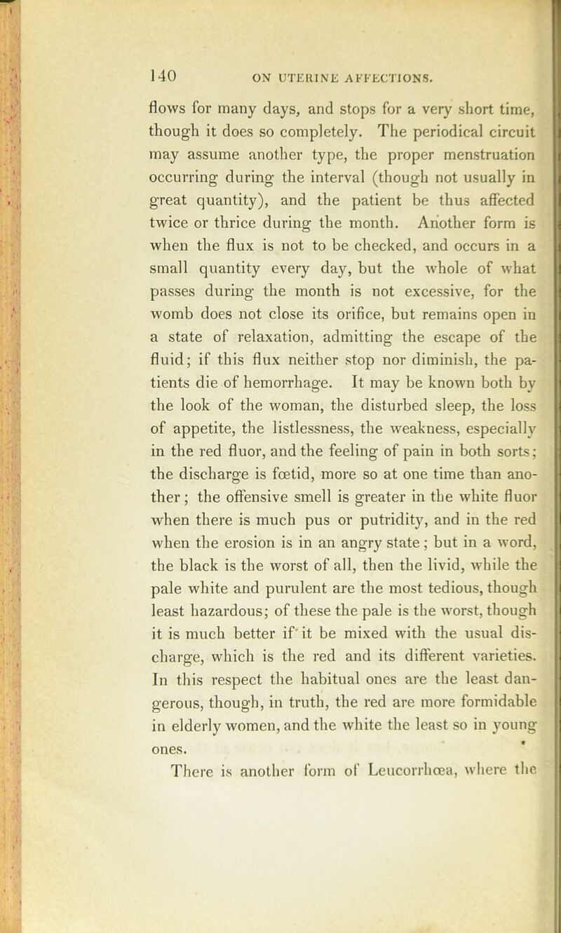 flows for many days, and stops for a very short time, though it does so completely. The periodical circuit may assume another type, the proper menstruation occurring during the interval (though not usually in great quantity), and the patient be thus affected twice or thrice during the month. Another form is when the flux is not to be checked, and occurs in a small quantity every day, but the whole of what passes during the month is not excessive, for the womb does not close its orifice, but remains open in a state of relaxation, admitting the escape of the fluid; if this flux neither stop nor diminish, the pa- tients die of hemorrhage. It may be known both by the look of the woman, the disturbed sleep, the loss of appetite, the listlessness, the weakness, especially in the red fluor, and the feeling of pain in both sorts; the discharge is foetid, more so at one time than ano- ther ; the offensive smell is greater in the white fluor when there is much pus or putridity, and in the red when the erosion is in an angry state; but in a word, the black is the worst of all, then the livid, while the pale white and purulent are the most tedious, though least hazardous; of these the pale is the worst, though it is much better if' it be mixed with the usual dis- charge, which is the red and its different varieties. In this respect the habitual ones are the least dan- gerous, though, in truth, the red are more formidable in elderly women, and the white the least so in young ones. There is another form of Leucorrhcea, where the