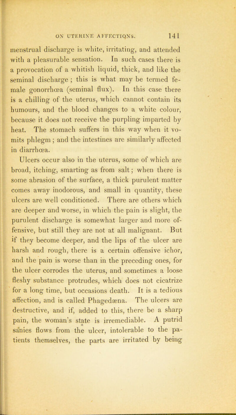 menstrual discharge is wliite, irritating, and attended with a pleasurable sensation. In such cases there is a provocation of a whitish liquid, thick, and like the seminal discharge ; this is what may be termed fe- male gonorrhoea (seminal flux). In this case there is a chilling of the uterus, which cannot contain its humours, and the blood changes to a white colour, because it does not receive the purpling imparted by heat. The stomach suffers in this way when it vo- mits phlegm ; and the intestines are similarly affected in diarrhoea. Ulcers occur also in the uterus, some of which are broad, itching, smarting as from salt; when there is some abrasion of the surface, a thick purulent matter comes away inodorous, and small in quantity, these ulcers are well conditioned. There are others which are deeper and worse, in which the pain is slight, the purulent discharge is somewhat larger and more of- fensive, but still they are not at all malignant. But if they become deeper, and the lips of the ulcer are harsh and rough, there is a certain offensive ichor, and the pain is worse than in the preceding ones, for the ulcer corrodes the uterus, and sometimes a loose fleshy substance protrudes, which does not cicatrize for a long time, but occasions death. It is a tedious affection, and is called Phagedsena. The ulcers are destructive, and if, added to this, there be a sharp pain, the woman’s state is irremediable. A putrid sanies flows from the ulcer, intolerable to the pa- tients themselves, the parts are irritated by being