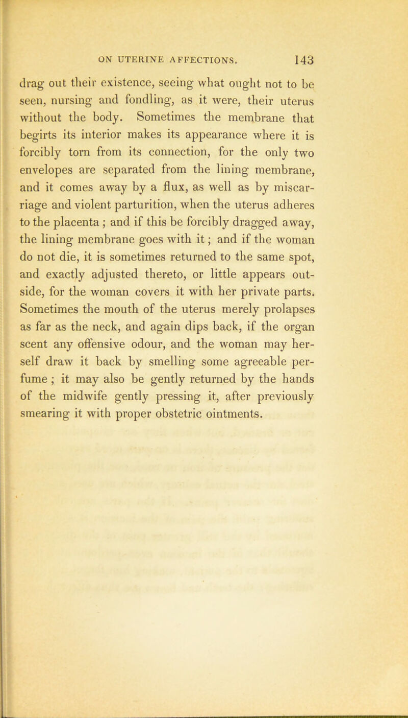 drag out their existence, seeing what ought not to be seen, nursing and fondling, as it were, their uterus without the body. Sometimes the membrane that begirts its interior makes its appearance where it is forcibly torn from its connection, for the only two envelopes are separated from the lining membrane, and it comes away by a flux, as well as by miscar- riage and violent parturition, when the uterus adheres to the placenta; and if this be forcibly dragged away, the lining membrane goes with it; and if the woman do not die, it is sometimes returned to the same spot, and exactly adjusted thereto, or little appears out- side, for the woman covers it with her private parts. Sometimes the mouth of the uterus merely prolapses as far as the neck, and again dips back, if the organ scent any offensive odour, and the woman may her- self draw it back by smelling some agreeable per- fume ; it may also be gently returned by the hands of the midwife gently pressing it, after previously smearing it with proper obstetric ointments.