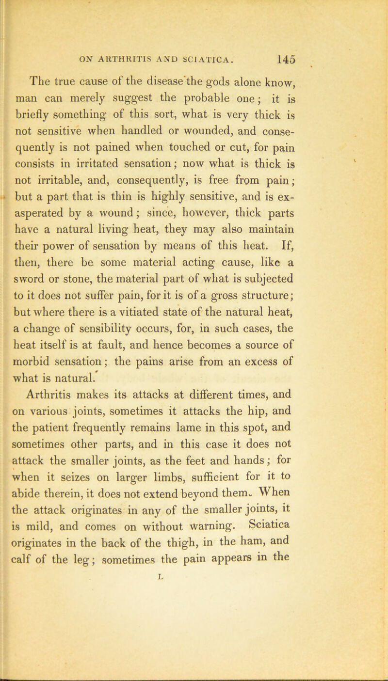 The true cause of the disease'the gods alone know, man can merely suggest the probable one; it is briefly something of this sort, what is very thick is not sensitive when handled or wounded, and conse- quently is not pained when touched or cut, for pain consists in irritated sensation; now what is thick is not irritable, and, consequently, is free from pain ; but a part that is thin is highly sensitive, and is ex- asperated by a wound; since, however, thick parts have a natural living heat, they may also maintain their power of sensation by means of this heat. If, then, there be some material acting cause, like a sword or stone, the material part of what is subjected to it does not suffer pain, for it is of a gross structure; but where there is a vitiated state of the natural heat, a change of sensibility occurs, for, in such cases, the heat itself is at fault, and hence becomes a source of morbid sensation; the pains arise from an excess of what is natural. Arthritis makes its attacks at different times, and on various joints, sometimes it attacks the hip, and the patient frequently remains lame in this spot, and sometimes other parts, and in this case it does not attack the smaller joints, as the feet and hands; for when it seizes on larger limbs, sufficient for it to abide therein, it does not extend beyond them. When the attack originates in any of the smaller joints, it is mild, and comes on without warning. Sciatica originates in the back of the thigh, in the ham, and calf of the leg; sometimes the pain appears in the