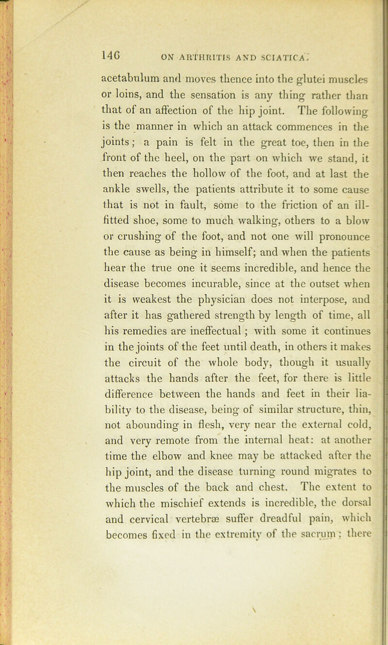 14G acetabulum and moves thence into the glutei muscles or loins, and the sensation is any thing rather than that of an affection of the hip joint. The following is the manner in which an attack commences in the joints; a pain is felt in the great toe, then in the front of the heel, on the part on which we stand, it then reaches the hollow of the foot, and at last the ankle swells, the patients attribute it to some cause that is not in fault, some to the friction of an ill- fitted shoe, some to much walking, others to a blow or crushing of the foot, and not one will pronounce the cause as being in himself; and when the patients hear the true one it seems incredible, and hence the disease becomes incurable, since at the outset when it is weakest the physician does not interpose, and after it has gathered strength by length of time, all his remedies are ineffectual; with some it continues in the joints of the feet until death, in others it makes the circuit of the whole body, though it usually attacks the hands after the feet, for there is little difference between the hands and feet in their lia- bility to the disease, being of similar structure, thin, not abounding in flesh, very near the external cold, and very remote from the internal heat: at another time the elbow and knee may be attacked after the hip joint, and the disease turning round migrates to the m\iscles of the back and chest. The extent to which the mischief extends is incredible, the dorsal and cervical vertebrae suffer dreadful pain, which becomes fixed in the extremity of the sacrum; there