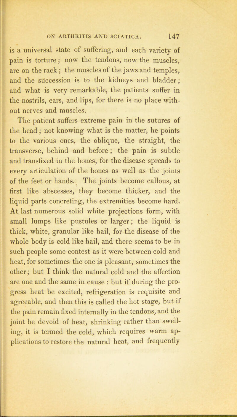 is a universal state of suffering, and each variety of pain is torture; now the tendons, now the muscles, are on the rack; the muscles of the jaws and temples, and the succession is to the kidneys and bladder; and what is very remarkable, the patients suffer in the nostrils, ears, and lips, for there is no place with- out nerves and muscles. The patient suffers extreme pain in the sutures of the head; not knowing what is the matter, he points to the various ones, the oblique, the straight, the transverse, behind and before; the pain is subtle and transfixed in the bones, for the disease spreads to every articulation of the bones as well as the joints of the feet or hands. The joints become callous, at first like abscesses, they become thicker, and the liquid parts concreting, the extremities become hard. At last numerous solid white projections form, with small lumps like pustules or larger; the liquid is thick, white, granular like hail, for the disease of the whole body is cold like hail, and there seems to be in such people some contest as it were between cold and heat, for sometimes the one is pleasant, sometimes the other; but I think the natural cold and the affection are one and the same in cause : but if during the pro- gress heat be excited, refrigeration is requisite and agreeable, and then this is called the hot stage, but if the pain remain fixed internally in the tendons, and the joint be devoid of heat, shrinking rather than swell- ing, it is termed the cold, which requires warm ap- plications to restore the natural heat, and frequently