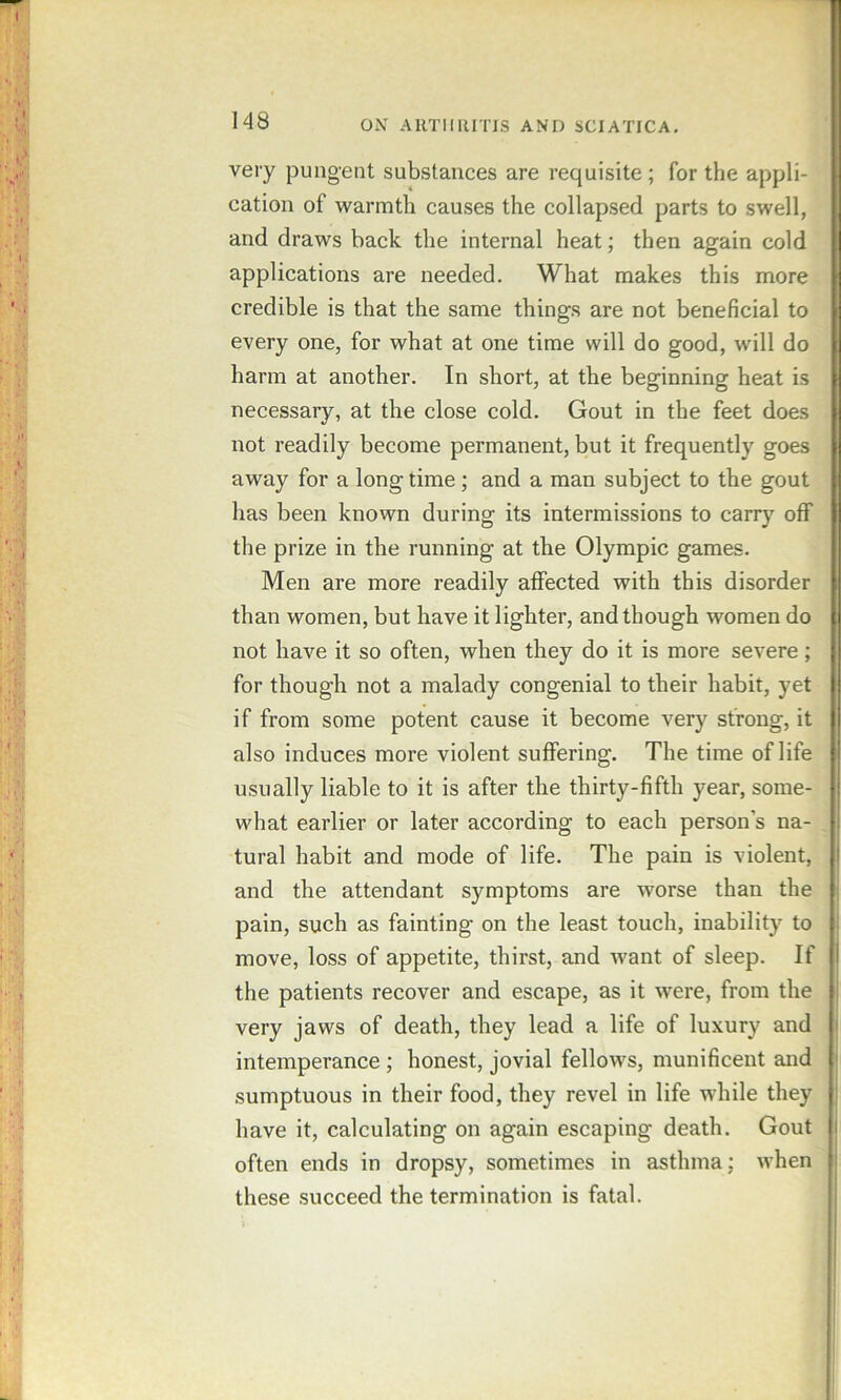 very pungent substances are requisite ; for the appli- cation of warmth causes the collapsed parts to swell, and draws back the internal heat; then again cold applications are needed. What makes this more credible is that the same things are not beneficial to every one, for what at one time will do good, will do harm at another. In short, at the beginning heat is necessary, at the close cold. Gout in the feet does not readily become permanent, but it frequently goes away for a long time; and a man subject to the gout has been known during its intermissions to carry olf the prize in the running at the Olympic games. Men are more readily affected with this disorder than women, but have it lighter, and though women do not have it so often, when they do it is more severe; for though not a malady congenial to their habit, yet if from some potent cause it become very strong, it also induces more violent suffering. The time of life usually liable to it is after the thirty-fifth year, some- what earlier or later according to each person’s na- tural habit and mode of life. The pain is violent, and the attendant symptoms are worse than the pain, such as fainting on the least touch, inability to move, loss of appetite, thirst, and want of sleep. If the patients recover and escape, as it were, from the very jaws of death, they lead a life of luxury and intemperance; honest, jovial fellows, munificent and sumptuous in their food, they revel in life while they have it, calculating on again escaping death. Gout often ends in dropsy, sometimes in asthma; when these succeed the termination is fatal.