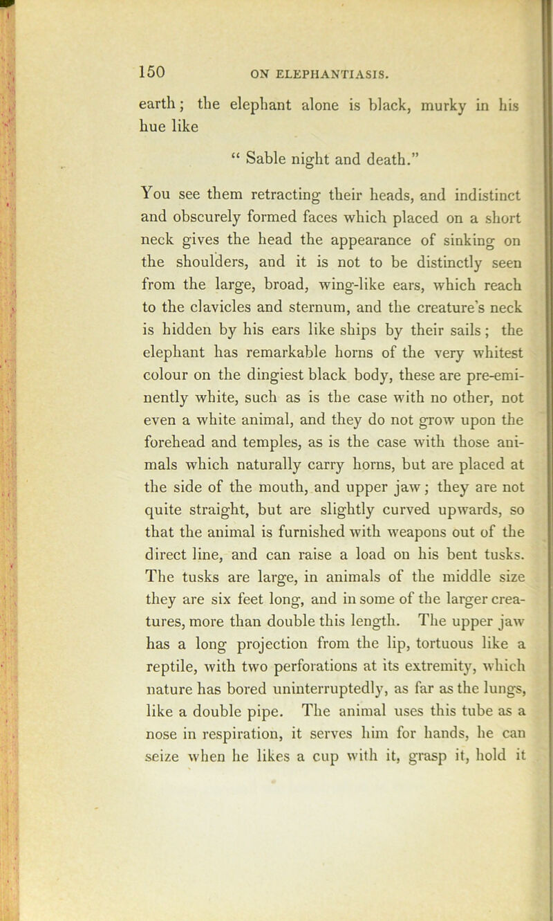 earth; the elephant alone is black, murky in his hue like “ Sable night and death.” You see them retracting their heads, and indistinct and obscurely formed faces which placed on a short neck gives the head the appearance of sinking on the shoulders, and it is not to be distinctly seen from the large, broad, wing-like ears, which reach to the clavicles and sternum, and the creature’s neck is hidden by his ears like ships by their sails; the elephant has remarkable horns of the very whitest colour on the dingiest black body, these are pre-emi- nently white, such as is the case with no other, not even a white animal, and they do not grow upon the forehead and temples, as is the case with those ani- mals which naturally carry horns, but are placed at the side of the mouth, and upper jaw; they are not quite straight, but are slightly curved upwards, so that the animal is furnished with weapons out of the direct line, and can raise a load on his bent tusks. The tusks are large, in animals of the middle size they are six feet long, and in some of the larger crea- tures, more than double this length. The upper jaw has a long projection from the lip, tortuous like a reptile, with two perforations at its extremity, which nature has bored uninterruptedly, as far as the lungs, like a double pipe. The animal uses this tube as a nose in respiration, it serves him for hands, he can seize when he likes a cup with it, grasp it, hold it