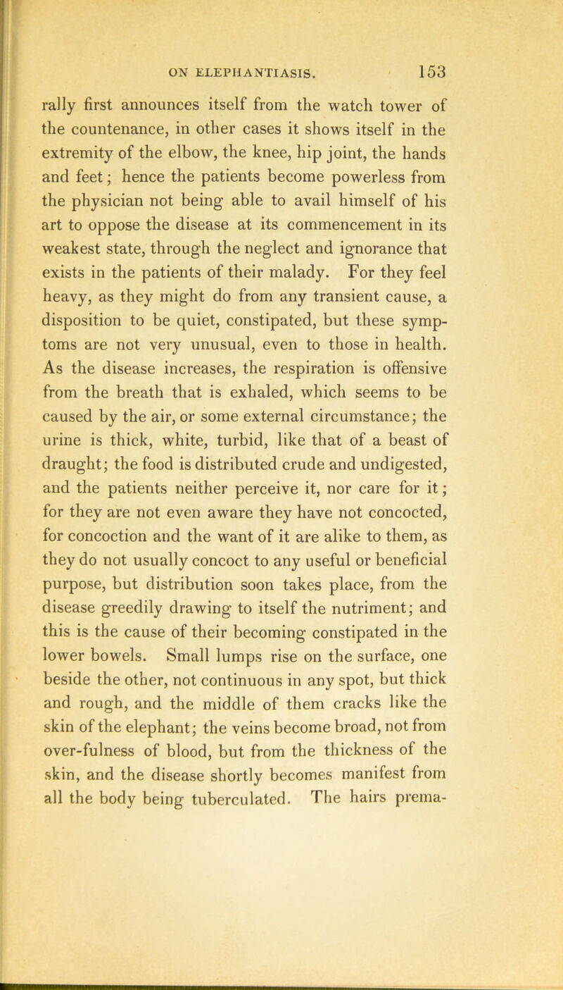 rally first announces itself from the watch tower of the countenance, in other cases it shows itself in the extremity of the elbow, the knee, hip joint, the hands and feet; hence the patients become powerless from the physician not being able to avail himself of his art to oppose the disease at its commencement in its weakest state, through the neglect and ignorance that exists in the patients of their malady. For they feel heavy, as they might do from any transient cause, a disposition to be quiet, constipated, but these symp- toms are not very unusual, even to those in health. As the disease increases, the respiration is offensive from the breath that is exhaled, which seems to be caused by the air, or some external circumstance; the urine is thick, white, turbid, like that of a beast of draught; the food is distributed crude and undigested, and the patients neither perceive it, nor care for it; for they are not even aware they have not concocted, for concoction and the want of it are alike to them, as they do not usually concoct to any useful or beneficial purpose, but distribution soon takes place, from the disease greedily drawing to itself the nutriment; and this is the cause of their becoming constipated in the lower bowels. Small lumps rise on the surface, one beside the other, not continuous in any spot, but thick and rough, and the middle of them cracks like the skin of the elephant; the veins become broad, not from over-fulness of blood, but from the thickness of the skin, and the disease shortly becomes manifest from all the body being tuberculated. The hairs prema-