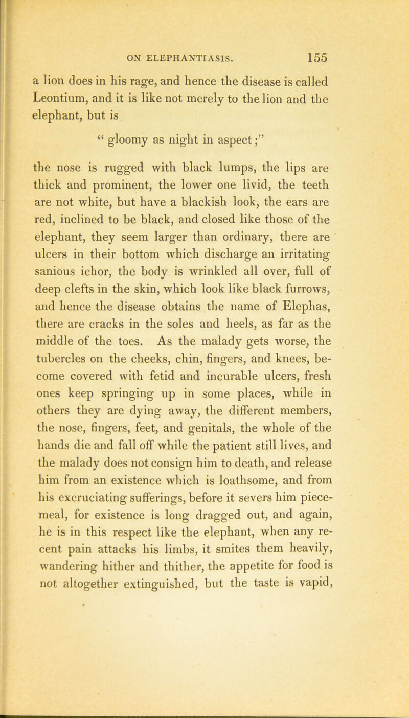 a lion does in his rage, and hence the disease is called Leontium, and it is like not merely to the lion and the elephant, but is “ gloomy as night in aspect the nose is rugged with black lumps, the lips are thick and prominent, the lower one livid, the teeth are not white, but have a blackish look, the ears are red, inclined to be black, and closed like those of the elephant, they seem larger than ordinary, there are ulcers in their bottom which discharge an irritating sanious ichor, the body is wrinkled all over, full of deep clefts in the skin, which look like black furrows, and hence the disease obtains the name of Elephas, there are cracks in the soles and heels, as far as the middle of the toes. As the malady gets worse, the tubercles on the cheeks, chin, fingers, and knees, be- come covered with fetid and incurable ulcers, fresh ones keep springing up in some places, while in others they are dying away, the different members, the nose, fingers, feet, and genitals, the whole of the hands die and fall off while the patient still lives, and the malady does not consign him to death, and release him from an existence which is loathsome, and from his excruciating sufferings, before it severs him piece- meal, for existence is long dragged out, and again, he is in this respect like the elephant, when any re- cent pain attacks his limbs, it smites them heavily, wandering hither and thither, the appetite for food is not altogether extinguished, but the taste is vapid.