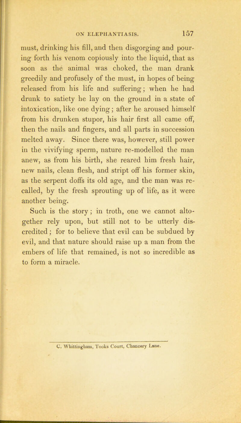 must, drinking his fill, and then disgorging and pour- ing forth his venom copiously into the liquid, that as soon as the animal was choked, the man drank greedily and profusely of the must, in hopes of being released from his life and suffering; when he had drunk to satiety he lay on the ground in a state of intoxication, like one dying; after he aroused himself from his drunken stupor, his hair first all came off, then the nails and fingers, and all parts in succession melted away. Since there was, however, still power in the vivifying sperm, nature re-modelled the man anew, as from his birth, she reared him fresh hair, new nails, clean flesh, and stript off his former skin, as the serpent doffs its old age, and the man was re- called, by the fresh sprouting up of life, as it were another being. Such is the story; in troth, one we cannot alto- gether rely upon, but still not to be utterly dis- credited ; for to believe that evil can be subdued by evil, and that nature should raise up a man from the embers of life that remained, is not so incredible as to form a miracle. C. Whitliiigbam, 'I’ooka Court, Chancery Lane.