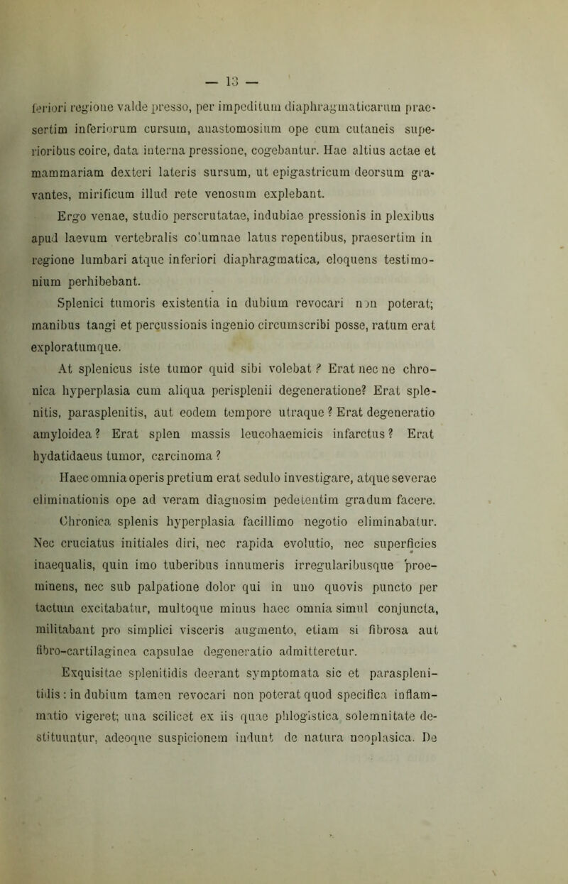 l(?riori regione valde presso, per impeditum diaphragmaticarum prae- sertim inferiorum cursum, auastomosium ope cum cutaneis supe- rioribus coire, data interna pressione, cogebantur. Hae altius actae et mammariam dexteri lateris sursum, ut epigastricum deorsum gra- vantes, mirificum illud rete venosum explebant. Ergo venae, studio perscrutatae, indubiae pressionis in plexibus apud laevum vertebralis columnae latus repentibus, praesertim in regione lumbari atque inferiori diaphragmatica, eloquens testimo- nium perhibebant. Splenici tumoris existentia in dubium revocari lun poterat; manibus tangi et percussionis ingenio circumscribi posse, ratum erat exploratumque. At splenicus iste tumor quid sibi volebat ? Erat nec ne chro- nica hyperplasia cum aliqua perisplenii degeneratione? Erat sple- nitis, parasplenitis, aut eodem tempore utraque ? Erat degeneratio amyloidea ? Erat splen massis leucohaemicis infarctus ? Erat hydatidaeus tumor, carcinoma ? Haec omnia operis pretium erat sedulo investigare, atque severae eliminationis ope ad veram diagnosim pedetentim gradum facere. Chronica splenis hyperplasia facillimo negotio eliminabatur. Nec cruciatus initiales diri, nec rapida evolutio, nec superficies inaequalis, quin imo tuberibus innumeris irregularibusque proe- minens, nec sub palpatione dolor qui in uno quovis puncto per tactum excitabatur, multoque minus haec omnia simul conjuncta, militabant pro simplici visceris augmento, etiam si fibrosa aut (ibro-cartilaginea capsulae degeneratio admitteretur. Exquisitae splenitidis deerant symptomata sic et paraspleni- tidis : in dubium tamen revocari non poterat quod specifica inflam- matio vigeret; una scilicet ex iis quae phloglstica solemnitate de- stituuntur, adeoque suspicionem indunt de natura neoplasica. De