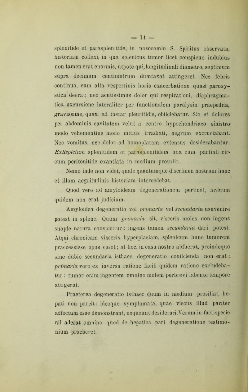 spienitide et parasplenitide, in nosocomio S, Spiritus observata, historiam collexi, in qua splenicus tumor licet conspicue indubius non tamen erat enormis, utpote qui, longitudinali diametro, septimum supra decimum centimetrum dumtaxat attingeret. Nec febris continua, cum alta vesperiiois horis exacerbatione quasi paroxy- stica deerat; nec acutissimus dolor qui respirationi, diaphragma- tica excursione lateraliter per functionalem paralysin praepedita, gravissime, quasi ad instar pleuritidis, obiiciebatur. Sic et dolores per abdominis cavitatem velut a centro hypochondriaco sinistro modo vehementius modo mitius irradiati, aegrum excruciabant. Nec vomitus, nec dolor ad homoplatam extensus desiderabantur. Extispicium splenitidem et parasplenitidem una cum partiali cir- cum peritonitide exantlata in medium protulit. Nemo inde non videt, quale quantumque discrimen nostram hanc et illam aegritudinis historiam intercedebat. Quod vero ad amyloidearn degenerationem pertinet, arduum quidem non erat judicium. Amyloidea degeneratio vel primaria vel secundaria usuvenire potest in splene. Quum primaria sit, visceris moles non ingens SLiapte natura conspicitur : ingens tamen secundaria dari potest. Atqui chronicam visceris hyperplasiam, splenicum hunc tumorem » praecessisse opus esset; at hoc, in casu nostro abfuerat, proindeque sine dubio secundaria isthaec degeneratio coniicienda non erat : primaria XQTQ QK. inversa ratione facili quidem ratione excludeba- tur: tumor enim ingentem omnino molem perbrevi labento tempore attigerat. Praeterea degeneratio isthaec quum in medium prosiliat, he- pati non parcit: ideoque symptomata, quae viscus illud pariter adfectum esse demonstrant, nequeunt desiderari.Verum iu factis])ccie nil aderat omnino, quod de hepatica pari degeneratione testimo- nium praeberet.