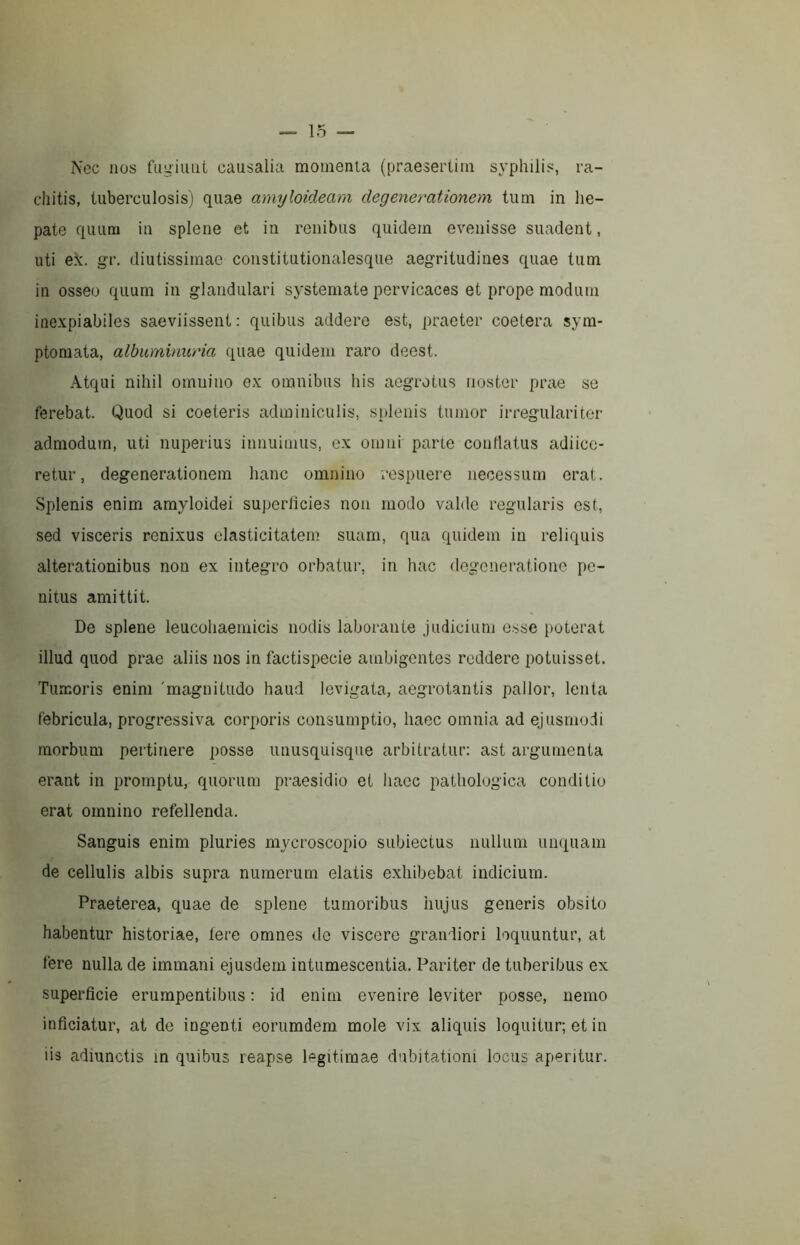 Nec nos fiiuiuiit causalia momenta (praesertim syphilis, ra- chitis, tuberculosis) quae amyloideam degenerationem tum in he- pate quum in splene et in renibus quidem evenisse suadent, uti ek. gr. diutissimae constitutionalesque aegritudines quae tum in osseo quum in glandulari systemate pervicaces et prope modum inexpiabiles saeviissent : quibus addere est, praeter coetera sym- ptomata, albuminuria quae quidem raro deest. Atqui nihil omnino ex omnibus his aegrotus noster prae se ferebat. Quod si coeteris adminiculis, splenis tumor irregulari ter admodum, uti nuperius innuimus, ex omni parte contlatus adiicc- retur, degenerationem hanc omnino respuere necessum erat. Splenis enim amyloidei superficies non modo valde regularis est, sed visceris renixus elasticitatem suam, qua quidem in reliquis alterationibus non ex integro orbatur, in hac degcnei’ationc pe- nitus amittit. De splene leucoliaemicis nodis laborante judicium osse poterat illud quod prae aliis nos in factispecie ambigentes reddere potuisset. Tumoris enim 'magnitudo haud levigata, aegrotantis pallor, lenta febricula, progressiva corporis consumptio, haec omnia ad ejusmodi morbum pertinere ])Osse unusquisque arbitratur: ast argumenta erant in promptu, quorum praesidio et liacc pathologica conditio erat omnino refellenda. Sanguis enim pluries mycroscopio subiectus nullum unquam de cellulis albis supra numerum elatis exhibebat indicium. Praeterea, quae de splene tumoribus hujus generis obsito habentur historiae. Iere omnes de viscere grandiori loquuntur, at fere nulla de immani ejusdem intumescentia. Pariter de tuberibus ex superficie erumpentibus : id enim evenire leviter posse, nemo inficiatur, at de ingenti eorumdem mole vix aliquis loquitur; et in iis adiunctis m quibus reapse legitimae dubitationi locus aperitur.