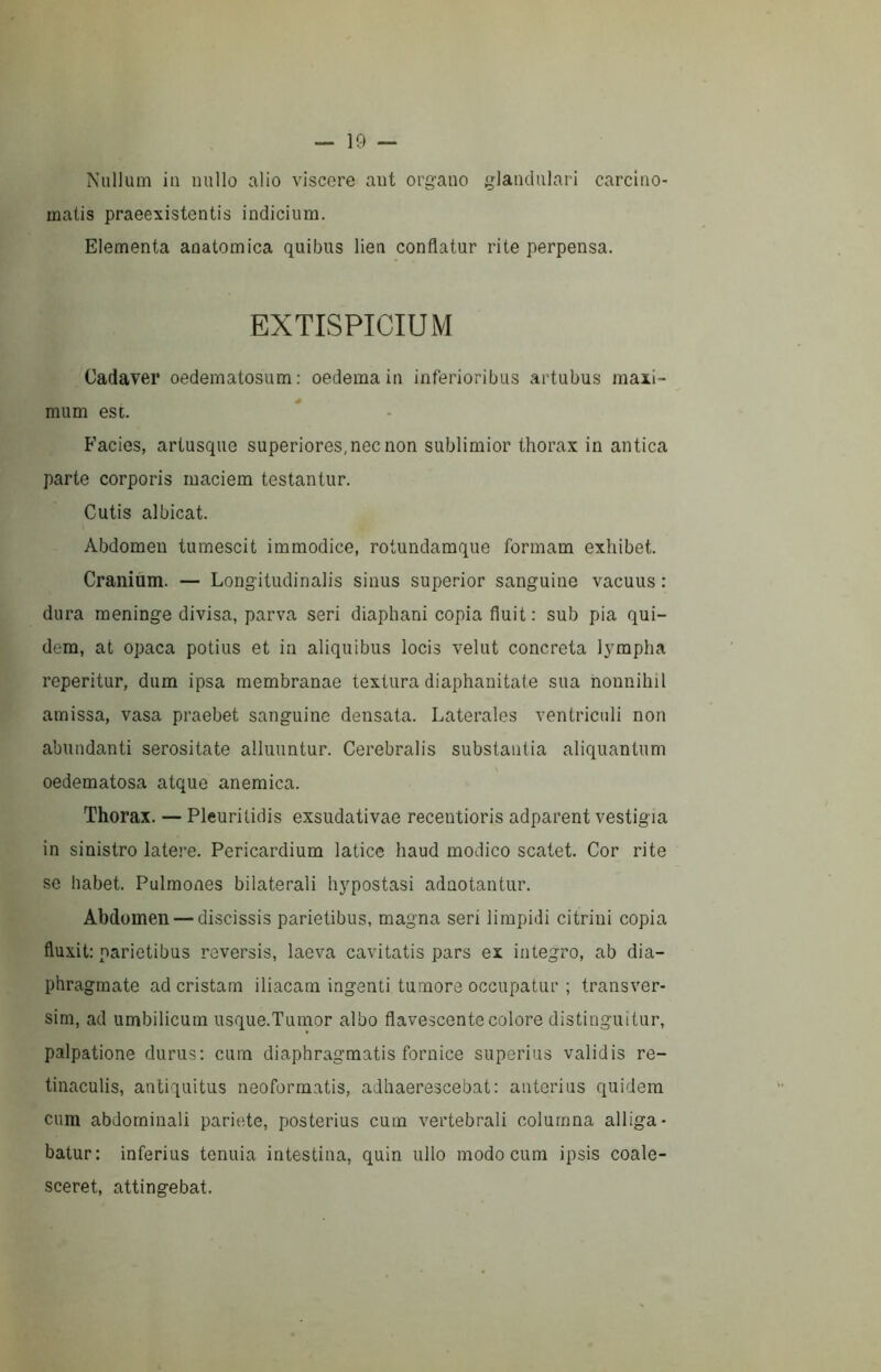 Nullum in nullo alio viscere ant organo glandulari carcino- matis praeexistentis indicium. Elementa anatomica quibus lien conflatur rite perpensa. EXTISPICIUM Cadaver oedematosum: oedema in inferioribus artubus maxi- mum est. Facies, artusque superiores, nec non sublimior thorax in antica parte corporis maciem testantur. Cutis albicat. Abdomen tumescit immodice, rotundamque formam exhibet. Cranium. — Longitudinalis sinus superior sanguine vacuus : dura meninge divisa, parva seri diaphani copia fluit ; sub pia qui- dem, at opaca potius et in aliquibus locis velut concreta lympha reperitur, dum ipsa membranae textura diaphanitate sua nonnihil amissa, vasa praebet sanguine densata. Laterales ventriculi non abundanti serositate alluuntur. Cerebralis substantia aliquantum oedematosa atque anemica. Thorax. — Pleuritidis exsudativae recentioris adparent vestigia in sinistro late.'-e. Pericardium latice haud modico scatet. Cor rite se habet. Pulmones bilaterali hypostasi adnotantur. Abdomen — discissis parietibus, magna seri limpidi citrini copia fluxit: parietibus reversis, laeva cavitatis pars ex integro, ab dia- phragmate ad cristam iliacam ingenti tumore occupatur ; transver- sim, ad umbilicum usque.Tumor albo flavescente colore distinguitur, palpatione durus: cum diaphragmatis fornice superius validis re- tinaculis, antiquitus neoformatis, adhaerescebat: anterius quidem cum abdominali pariete, posterius cum vertebrali columna alliga- batur: inferius tenuia intestina, quin ullo modo cum ipsis coale- sceret, attingebat.