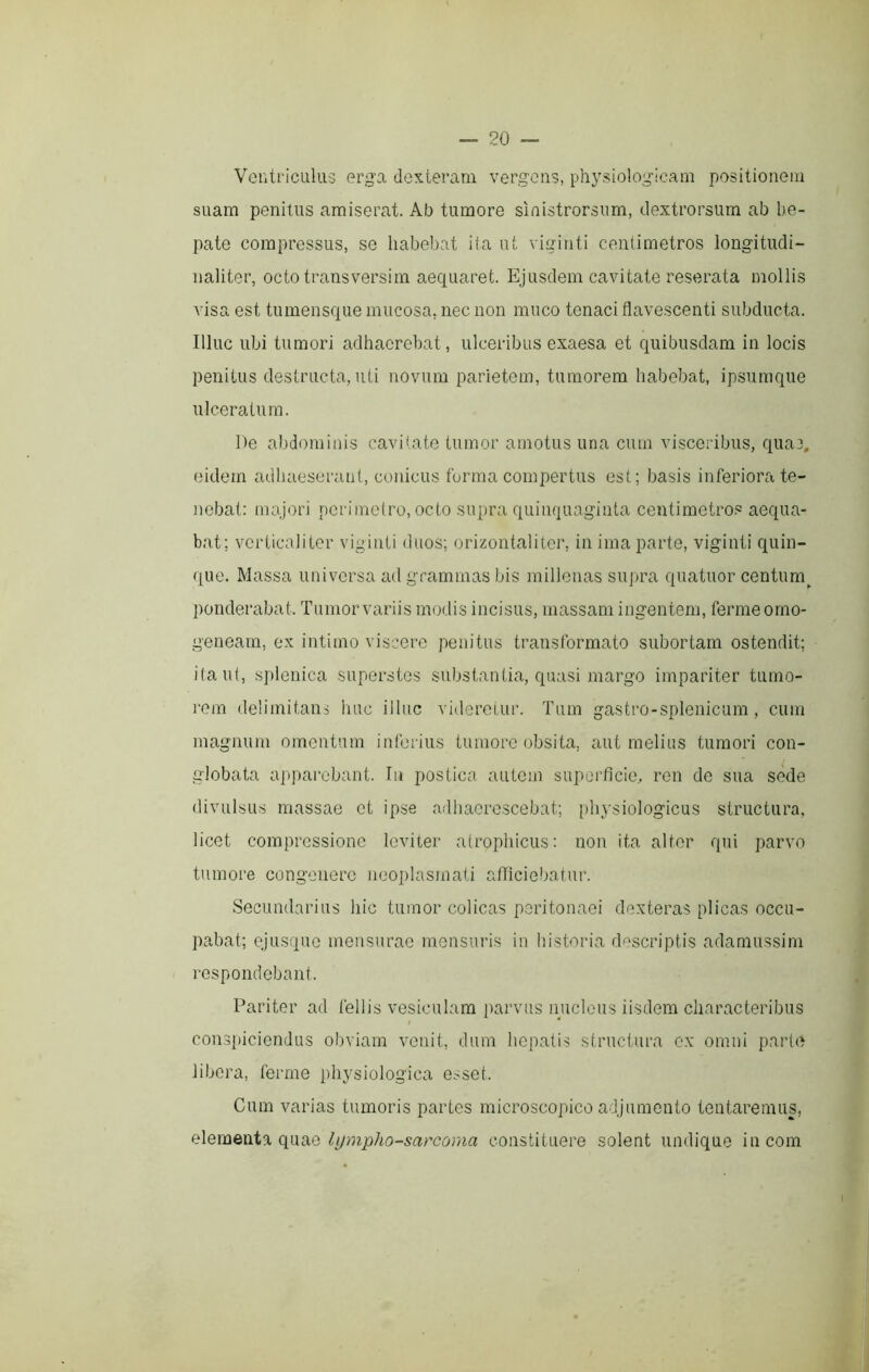 VentricLilus erga dexteram vergens, physiologicam positionem suam penitus amiserat. Ab tumore sinistrorsum, dextrorsum ab he- pate compressus, se habebat ita ut viginti centimetros longitudi- naliter, octotransversim aequaret. Ejusdem cavitate reserata mollis visa est tumensque mucosa, nec non muco tenaci flavescenti subducta. Illuc ubi tumori adhaerebat, ulceribus exaesa et quibusdam in locis penitus destructa, uti novum parietem, tumorem habebat, ipsumque ulceratura. De abdominis cavibate tumor amotus una cum visceribus, qua3, eidem adhaeserant, conicus forma compertus est; basis inferiora te- nebat: majori perimetro, octo supra quinquaginta centimetro.^ aequa- bat; vcrticaiiter viginti duos; orizontaliier, in ima parte, viginti quin- que. Massa universa ad grammas bis millenas supra quatuor centura_^ ponderabat. Tumor variis modis incisus, massam ingentem, ferme orno- genearn, ex intimo viscere penitus transformato subortam ostendit; ita ut, splenica superstes substantia, quasi margo impariter tumo- rem delimitans huc illuc videretur. Tum gastro-splenicum, cum magnum omentum inferius tumore obsita, aut melius tumori con- globata apparebant. Tu postica autem superficie, ren de sua sede divulsus massae et ipse adhaerescebat; physiologicus structura, licet compressione leviter atrophicus; non ita alter qui parvo tumore congenere neoplasmati afficiebatur. Secundarius hic tumor colicas peritonaei dexteras plicas occu- pabat; ejusquo mensurae mensuris in historia descriptis adamussim respondebant. Pariter ad fellis vesiculam parvus nucleus iisdem characteribus / * conspiciendus obviam venit, dum hepatis structura ex omni parte libera, ferme physiologica esset. Cum varias tumoris partes microscopico adjumento tentaremus, (\irno: Ijjmpho-sarcoma constituere solent undique incora