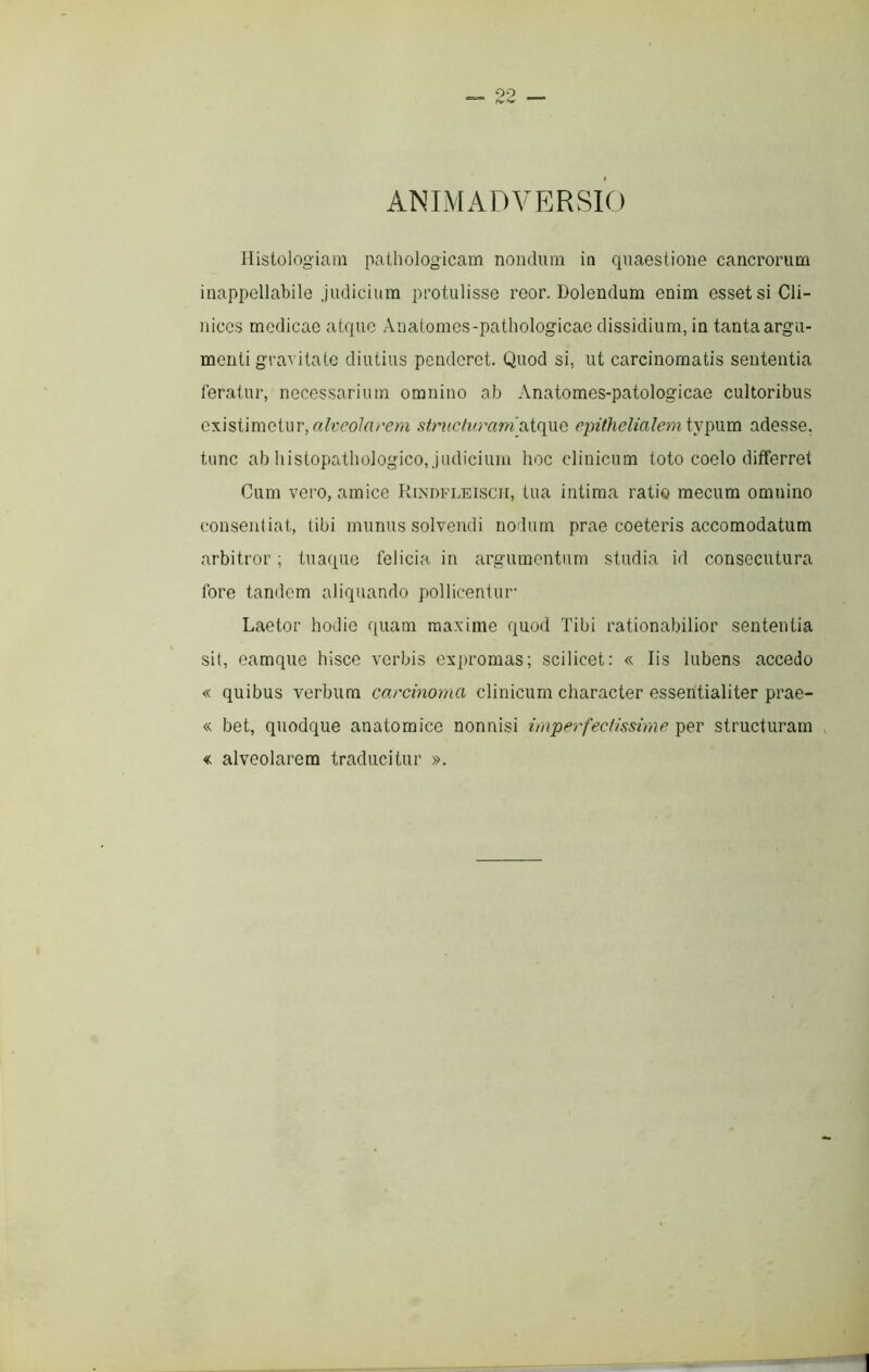 ANIMADVERSIO Histologiam pathologicam nondum in quaestione cancrorum inappellabile judicium protulisse reor. Dolendum enim esset si Cli- nices medicae atque Anatomcs-pathologicae dissidium, in tanta argu- menti gravitate diutius penderet. Quod si, ut carcinomatis sententia feratur, necessarium omnino ab Anatomes-patologicae cultoribus existimetur,structvmmjxifiMQ epithelialeyniyadesse, tunc ab liistopathologico, judicium hoc clinicum toto coelo differret Cum vero, amice Rindfleiscii, tua intima ratio mecum omnino consentiat, tibi munus solvendi nodum prae coeteris accomodatum arbitror ; tuaque felicia in argumentum studia id consecutura fore tandem aliquando pollicentur- Laetor hodie quam maxime quod Tibi rationabilior sententia sit, eamque hisce verbis expromas; scilicet: « Iis lubens accedo « quibus verbum carcinoma clinicum character essentialiter prae- « bet, quodque anatomice nonnisi impcrfecHssime per structuram « alveolarem traducitur ».