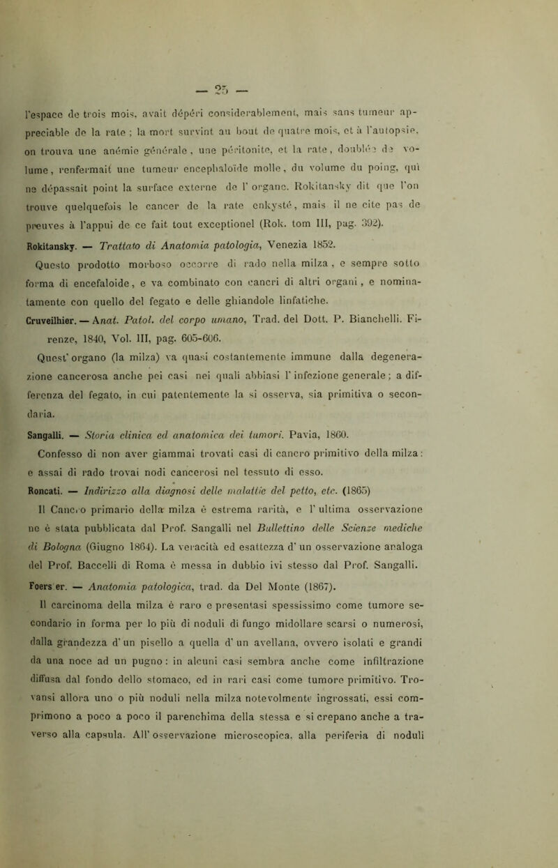 l'e^paco (lo trois mols, avalt dcipóri con'^idoi'ablomont, mais sans turnem’ ap- preciable do la rato ; la mort survint aii bout do rjuati’o mois, ot à l'autopsio, on ti’ouva une anemie góiKji-alo , ime péidtonito, et la rate, doublée de vo- lume, rcnfermait une tumeur enceplialo'ide molle, dii volume du poing, qui ne dópassait point la surface externe de 1’ organo. RokitansUy dit qnc 1 on trouve quelquefois le cancer de la rate cnkysti, mais il ne cite pas de preuves à Tappili de ce fait tout exceptionel (Rok. tom III, pag. .192). Rokitansky. — Trattato di Anatomia patologia, Venezia 1852. Questo prodotto morboso occorre di rado nella milza , e sempre sotto forma di encefaloide, e va combinato con cancri di altri organi, e nomina- tamente con quello del fegato e delle ghiandole linfatiche. Cruveilhier. — \nat. Patol. del corpo umano, Trad. del Dott. P. Bianchelli. Fi- renze, 1840, Voi. Ili, pag. 605-606. Quest'organo (la milza) va quasi costantemente immune dalla degenera- zione cancerosa anche pei casi nei quali abbiasi T infezione generale ; a dif- ferenza del fegato, in cui patentemente la si osserva, sia primitiva o secon- daria. Sangalli. — Storia clinica ed anatomica dei tumori. Pavia, 1860. Confesso di non aver giammai trovati casi di cancro primitivo della milza: e assai di rado trovai nodi cancerosi nel tessuto di esso. Roncati. — Indirizzo alla diagnosi delle malaiUc del petto, eie. (186.5) 11 Cancro primario della milza ò estrema rarità, e T ultima osservazione ne è stata pubblicata dal Prof. Sangalli nel Ballettino delle Scienze mediche di Bologna (Giugno 1864). La vei acità ed esattezza d’ un osservazione analoga del Prof. Baccelli di Roma è messa in dubbio ivi stesso dal Prof. Sangalli. Foers er. — Anatomia patologica, trad. da Del Monte (1867). Il carcinoma della milza è raro e presentasi spessissimo come tumore se- condario in forma per lo più di noduli di fungo midollare scarsi o numerosi, dalla grandezza d' un pisello a quella d’ un avellana, ovvero isolati e grandi da una noce ad un pugno : in alcuni casi sembra anche come infiltrazione diffusa dal fondo dello stomaco, od in rari casi come tumore primitivo. Tro- vansi allora uno o più noduli nella milza notevolmente ingrossati, essi com- primono a poco a poco il parenchima della stessa e si crepano anche a tra- verso alla capsula. All’ os¥ervazione microscopica, alla periferia di noduli