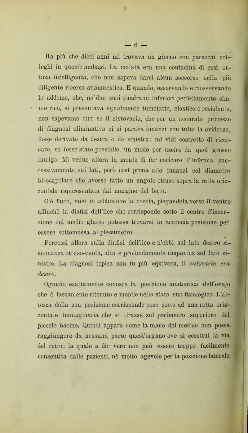 Ha più che dieci anni mi trovava un giorno con parecchi col- leghi in queste ambagi. La malata era una contadina di così ot- tusa intelligenza, che non sapeva darci alcun soccorso nella più diligente ricerca anamnestica. E quando, osservando e riosservando lo addome, che, ne’ due suoi quadranti inferiori perfettamente sim- metrico, si presentava egualmente tumefatto, elastico e resistente, non sapevamo dire se il cistovario, che per un accurato processo di diagnosi eliminativa ci si parava innanzi con tutta la evidenza, fosse derivato da destra o da sinistra; mi vidi costretto di ricer- care, se fosse stato possibile, un modo per uscire da quel grosso intrigo. Mi venne allora in mente di far coricare l’inferma suc- cessivamente sui lati, però così prona allo innanzi col diametro bi-scapolare che avesse fatto un angolo ottuso sopra la retta oriz- zontale rappresentata dal margine del letto. Ciò fatto, misi in adduzione la coscia, piegandola verso il ventre affinchè la dialisi dell’ileo che corrisponde sotto il centro d’inser- zione del medio gluteo potesse trovarsi in acconcia posizione per essere sottomessa al plessimetro. Percossi allora sulla dialisi dell’ileo e n’ebbi sul lato destro ri- suonanza ottuso-vuota, alta e profondamente timpanica sul lato si- nistro. La diagnosi topica non fu più equivoca, il cistovario era destro. Ognuno esattamente conosce la posizione anatomica dell’ovajo che è lassamente ritenuto e mobile nello stato suo fisiologico. L’al- tezza della sua posizione corrisponde poco sotto ad una retta oriz- zontale immaginaria che si tirasse sul perimetro superiore del piccolo bacino. Quindi appare come la mano del medico non possa raggiungere da nessuna parte quest’organo ove si eccettui la via del retto: la quale a dir vero non può essere troppo facilmente consentita dalle pazienti, nè molto agevole per la posizione laterale.