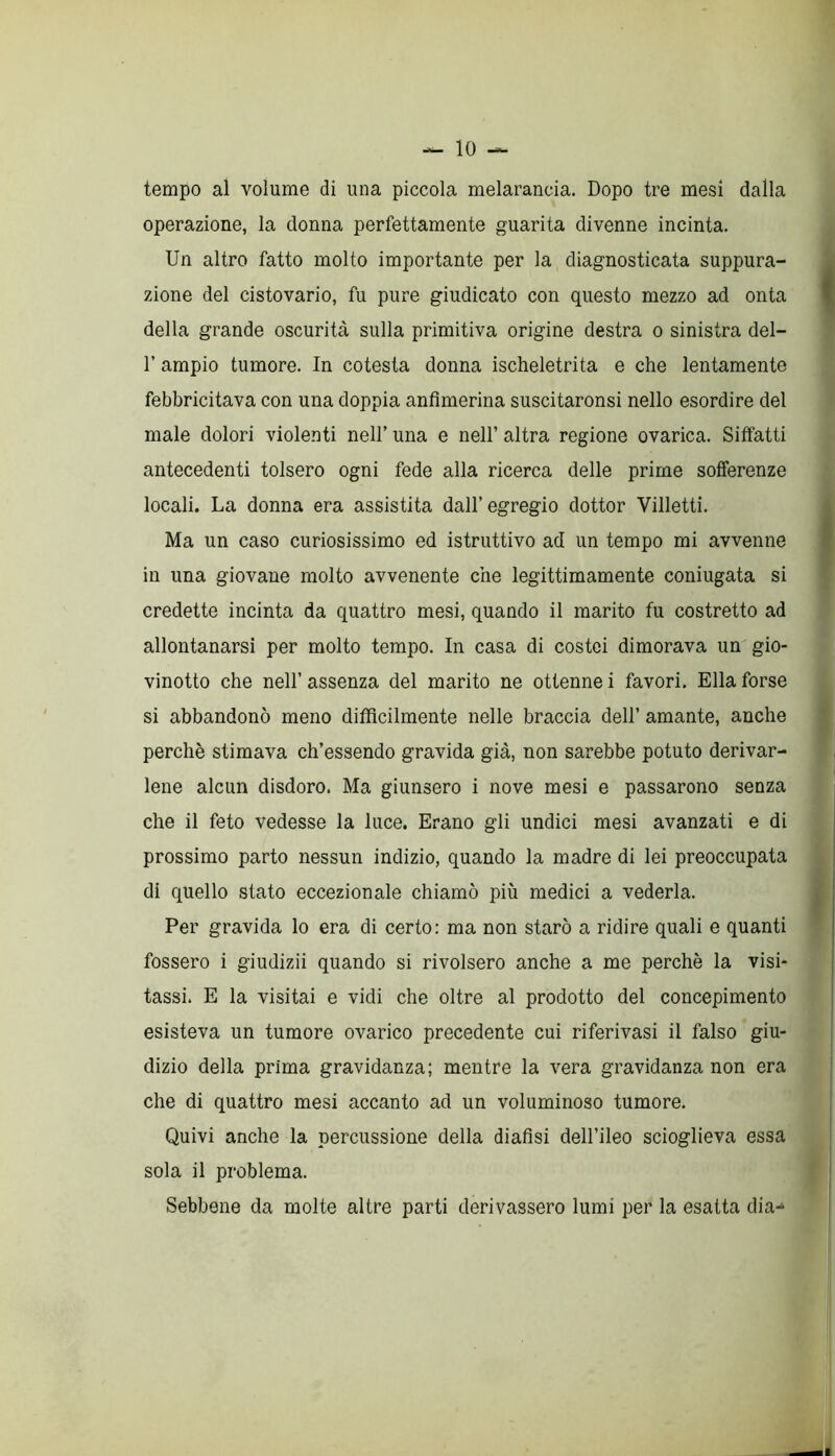 tempo al volume di una piccola melarancia. Dopo tre mesi dalla operazione, la donna perfettamente guarita divenne incinta. Un altro fatto molto importante per la diagnosticata suppura- zione del cistovario, fu pure giudicato con questo mezzo ad onta della grande oscurità sulla primitiva origine destra o sinistra del- T ampio tumore. In cotesta donna ischeletrita e che lentamente febbricitava con una doppia anfimerina suscitaronsi nello esordire del male dolori violenti nell’ una e nell’ altra regione ovarica. Siffatti antecedenti tolsero ogni fede alla ricerca delle prime sofferenze locali. La donna era assistita dall’egregio dottor Viiletti. Ma un caso curiosissimo ed istruttivo ad un tempo mi avvenne in una giovane molto avvenente che legittimamente coniugata si credette incinta da quattro mesi, quando il marito fu costretto ad allontanarsi per molto tempo. In casa di costei dimorava un gio- vinetto che nell’ assenza del marito ne ottenne i favori. Ella forse si abbandonò meno difficilmente nelle braccia dell’ amante, anche perchè stimava ch’essendo gravida già, non sarebbe potuto derivar- lene alcun disdoro. Ma giunsero i nove mesi e passarono senza che il feto vedesse la luce. Erano gli undici mesi avanzati e di prossimo parto nessun indizio, quando la madre di lei preoccupata di quello stato eccezionale chiamò più medici a vederla. Per gravida lo era di certo: ma non starò a ridire quali e quanti fossero i giudizii quando si rivolsero anche a me perchè la visi- tassi. E la visitai e vidi che oltre al prodotto del concepimento esisteva un tumore ovarico precedente cui riferivasi il falso giu- dizio della prima gravidanza; mentre la vera gravidanza non era che di quattro mesi accanto ad un voluminoso tumore. Quivi anche la percussione della diafisi dell’ileo scioglieva essa sola il problema. Sebbene da molte altre parti derivassero lumi per la esatta dia-*