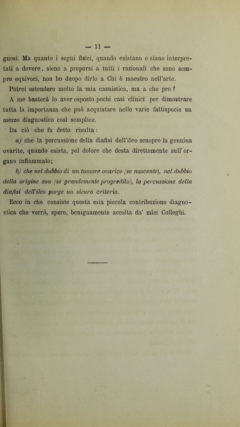 gnosi. Ma quanto i segni fisici, quando esistano e siano interpre- tati a dovere, sieno a preporsi a tutti i razionali che sono sem- pre equivoci, non ho duopo dirlo a Chi è maestro nell’arte. Potrei estendere molto la mia casuistica, ma a che prò ? A me basterà lo aver esposto pochi casi clinici per dimostrare tutta la importanza che può acquistare nelle varie fattispecie un mezzo diagnostico così semplice. Da ciò che fu detto risulta : a) che la percussione della diafìsi dell’ileo scuopre la genuina ovarite, quando esista, pel dolore che desta direttamente sull’or- gano infiammato; bj che nel dubbio di un tumore ovarico (se nascente), nel dubbio della origine sua (se grandemente progredito), la percussione della diafìsi dell'ileo porge un sicuro criterio. Ecco in che consiste questa mia piccola contribuzione diagno- stica che verrà, spero, benignamente accolta da’ miei Colleglli.