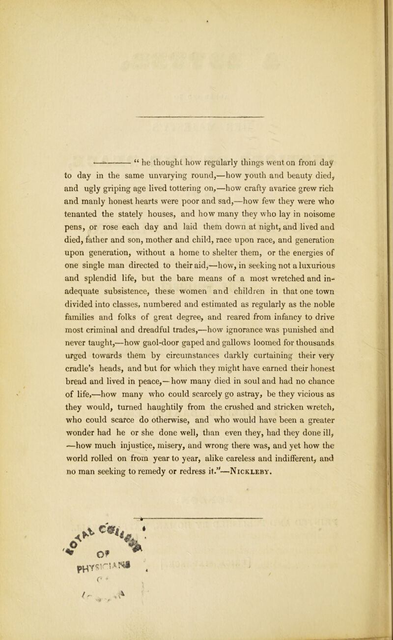 — “ he thought how regularly things went on from day to day in the same unvarying round,—how youth and beauty died, and ugly griping age lived tottering on,—how crafty avarice grew rich and manly honest hearts were poor and sad,—how few they were who tenanted the stately houses, and how many they who lay in noisome pens, or rose each day and laid them down at night, and lived and died, father and son, mother and child, race upon race, and generation upon generation, without a home to shelter them, or the energies of one single man directed to their aid,—how, in seeking not a luxurious and splendid life, but the bare means of a most wretched and in- adequate subsistence, these women and children in that one town divided into classes, numbered and estimated as regularly as the noble families and folks of great degree, and reared from infancy to drive most criminal and dreadful trades,—how ignorance was punished and never taught,—how gaol-door gaped and gallows loomed for thousands urged towards them by circumstances darkly curtaining their very cradle’s heads, and but for which they might have earned their honest bread and lived in peace,—how many died in soul and had no chance of life,—how many who could scarcely go astray, be they vicious as they would, turned haughtily from the crushed and stricken wretch, who could scarce do otherwise, and who would have been a greater wonder had he or she done well, than even they, had they done ill, —how much injustice, misery, and wrong there was, and yet how the world rolled on from year to year, alike careless and indifferent, and no man seeking to remedy or redress it.”—Nickleby.