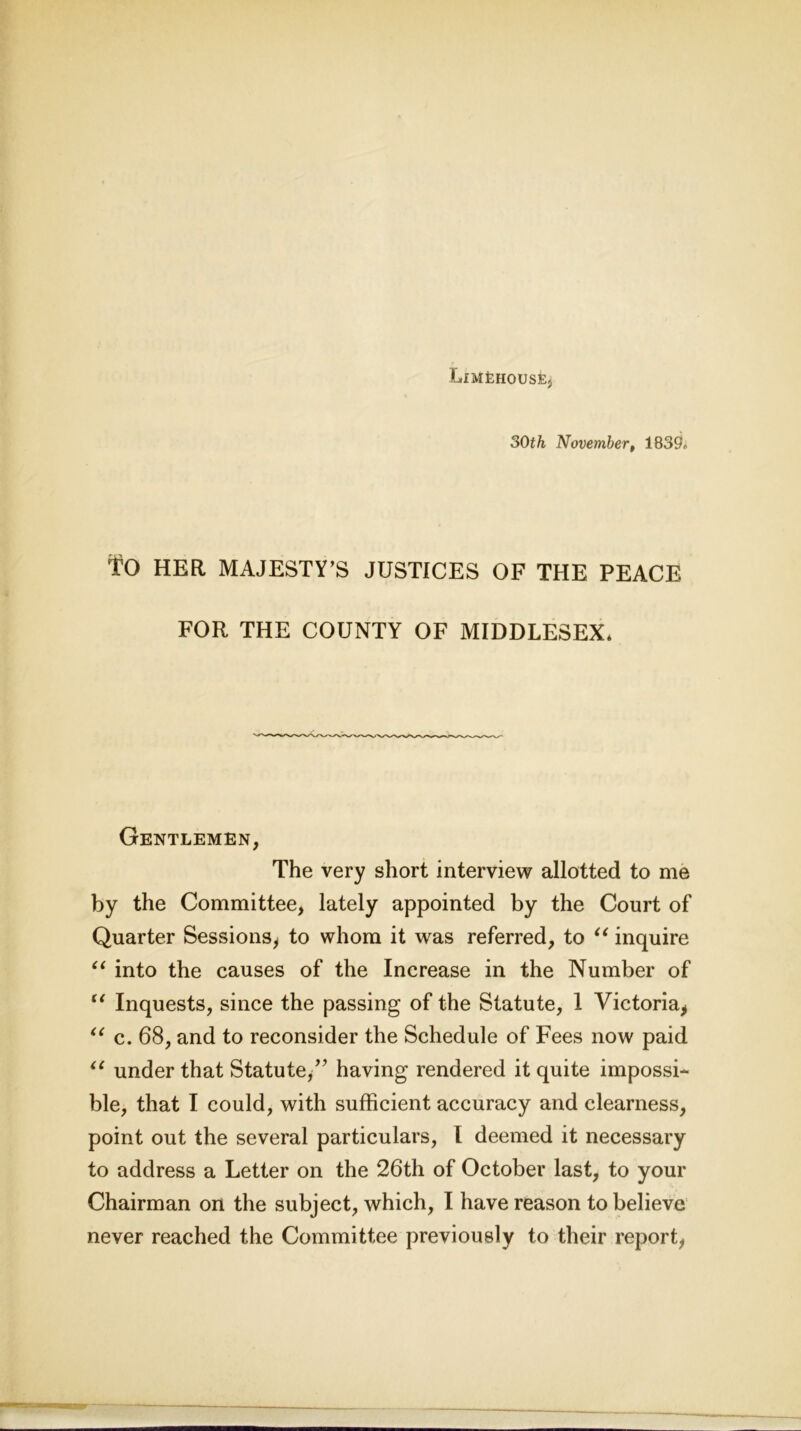 LlMEHOUSEjj 30th November, 183SE TO HER MAJESTY’S JUSTICES OF THE PEACE FOR THE COUNTY OF MIDDLESEX* Gentlemen, The very short interview allotted to me by the Committee, lately appointed by the Court of Quarter Sessions, to whom it was referred, to “ inquire “ into the causes of the Increase in the Number of “ Inquests, since the passing of the Statute, 1 Victoria, “ c. 68, and to reconsider the Schedule of Fees now paid “ under that Statute/' having rendered it quite impossi- ble, that I could, with sufficient accuracy and clearness, point out the several particulars, I deemed it necessary to address a Letter on the 26th of October last, to your Chairman on the subject, which, I have reason to believe never reached the Committee previously to their report,