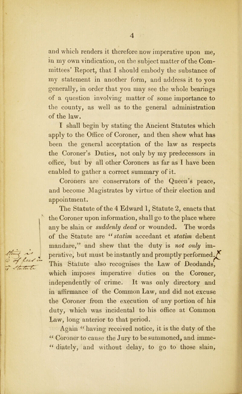 £) cif ^f C- V' ir-K and which renders it therefore now imperative upon me, in my own vindication, on the subject matter of the Com- mittees’ Report, that I should embody the substance of my statement in another form, and address it to you generally, in order that you may see the whole bearings of a question involving matter of some importance to the county, as well as to the general administration of the law. I shall begin by stating the Ancient Statutes which apply to the Office of Coroner, and then shew what has been the general acceptation of the law as respects the Coroner’s Duties, not only by my predecessors in office, but by all other Coroners as far as I have been enabled to gather a correct summary of it. Coroners are conservators of the Queen’s peace, and become Magistrates by virtue of their election and appointment. The Statute of the 4 Edward 1, Statute 2, enacts that the Coroner upon information, shall go to the place where any be slain or suddenly dead or wounded. The words of the Statute are u statim accedant et statim debent mandare,” and shew that the duty is not only im- perative, but must be instantly and promptly performed.^ This Statute also recognises the Law of Deodands, which imposes imperative duties on the Coroner, independently of crime. It was only directory and in affirmance of the Common Law, and did not excuse the Coroner from the execution of any portion of his duty, which was incidental to his office at Common Law, long anterior to that period. Again c< having received notice, it is the duty of the “ Coroner to cause the Jury to be summoned, and imme- “ diately, and without delay, to go to those slain,