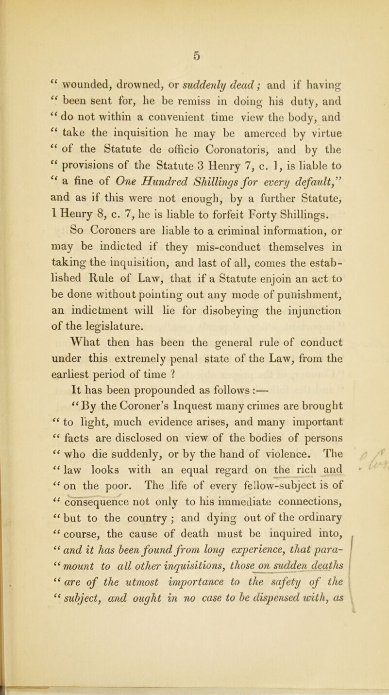 “ wounded, drowned, or suddenly dead; and if having “ been sent for, he be remiss in doing his duty, and “ do not within a convenient time view the body, and “ take the inquisition he may be amerced by virtue u of the Statute de officio Coronatoris, and by the “ provisions of the Statute 3 Henry 7, c. ], is liable to “ a fine of One Hundred Shillings for every default,” and as if this were not enough, by a further Statute, 1 Henry 8, c. 7, he is liable to forfeit Forty Shillings. So Coroners are liable to a criminal information, or may be indicted if they mis-conduct themselves in taking the inquisition, and last of all, comes the estab- lished Rule of Law, that if a Statute enjoin an act to be done without pointing out any mode of punishment, an indictment will lie for disobeying the injunction of the legislature. What then has been the general rule of conduct under this extremely penal state of the Law, from the earliest period of time ? It has been propounded as follows :— “By the Coroner’s Inquest many crimes are brought “ to light, much evidence arises, and many important “ facts are disclosed on view of the bodies of persons “ who die suddenly, or by the hand of violence. The “ law looks with an equal regard on the rich and “ on the poor. The life of every fellow-subject is of “ consequence not only to his immediate connections, “ but to the country ; and dying out of the ordinary “ course, the cause of death must be inquired into, “ and it has been found from long experience, that para- 1 “ mount to all other inquisitions, those on sudden deaths “ are of the utmost importance to the safety of the “ subject, and ought in no case to be dispensed with, as