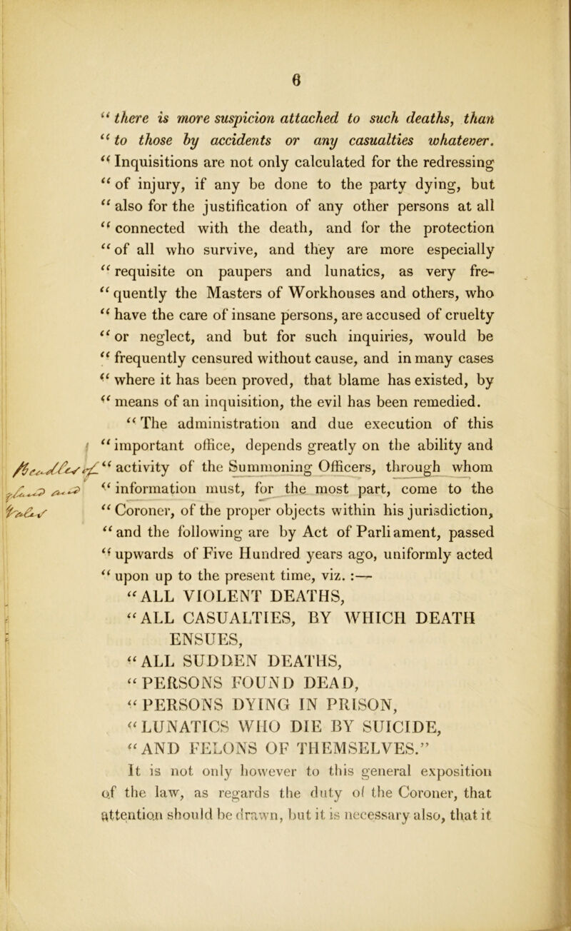 e “ there is more suspicion attached to such deaths, than “ to those hy accidents or any casualties whatever. “ Inquisitions are not only calculated for the redressing “ of injury, if any be done to the party dying, but “ also for the justification of any other persons at all i( connected with the death, and for the protection “ of all who survive, and they are more especially “ requisite on paupers and lunatics, as very fre- “ quently the Masters of Workhouses and others, who “ have the care of insane persons, are accused of cruelty “ or neglect, and but for such inquiries, would be “ frequently censured without cause, and in many cases “ where it has been proved, that blame has existed, by “ means of an inquisition, the evil has been remedied. “ The administration and due execution of this f “ important office, depends greatly on the ability and activity of the Summoning Officers, through whom v # - J 11 v ^ information must, for the most part, come to the u Coroner, of the proper objects within his jurisdiction, “and the following are by Act of Parliament, passed upwards of Five Hundred years ago, uniformly acted “ upon up to the present time, viz. :— “ALL VIOLENT DEATHS, “ALL CASUALTIES, BY WHICH DEATH fe ENSUES, “ALL SUDDEN DEATHS, “PERSONS FOUND DEAD, “PERSONS DYING IN PRISON, “LUNATICS WHO DIE BY SUICIDE, “AND FELONS OF THEMSELVES.” It is not only however to this general exposition of the law, as regards the duty of the Coroner, that attention should be drawn, but it is necessary also, that it