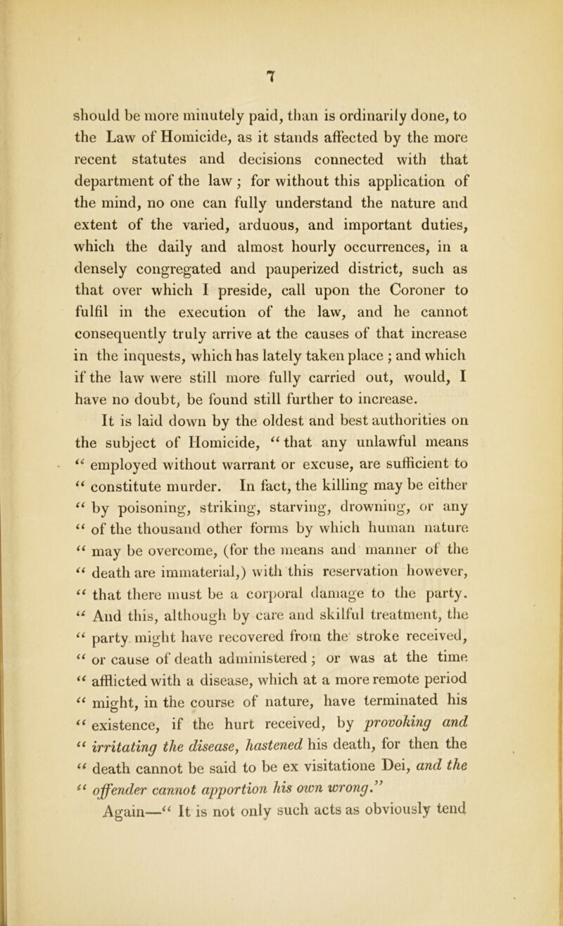 should be more minutely paid, than is ordinarily done, to the Law of Homicide, as it stands affected by the more recent statutes and decisions connected with that department of the law ; for without this application of the mind, no one can fully understand the nature and extent of the varied, arduous, and important duties, which the daily and almost hourly occurrences, in a densely congregated and pauperized district, such as that over which I preside, call upon the Coroner to fulfil in the execution of the law, and he cannot consequently truly arrive at the causes of that increase in the inquests, which has lately taken place ; and which if the law were still more fully carried out, would, I have no doubt, be found still further to increase. It is laid down by the oldest and best authorities on the subject of Homicide, “ that any unlawful means “ employed without warrant or excuse, are sufficient to “ constitute murder. In fact, the killing may be either “ by poisoning, striking, starving, drowning, or any “ of the thousand other forms by which human nature “ may be overcome, (for the means and manner of the “ death are immaterial,) with this reservation however, “ that there must be a corporal damage to the party. u And this, although by care and skilful treatment, the “ party might have recovered from the stroke received, “ or cause of death administered • or was at the time “ afflicted with a disease, which at a more remote period <( might, in the course of nature, have terminated his “ existence, if the hurt received, by provoking and “ irritating the disease, hastened his death, for then the (< death cannot be said to be ex visitatione Dei, and the “ offender cannot apportion his own wrong.” Again—“ It is not only such acts as obviously tend