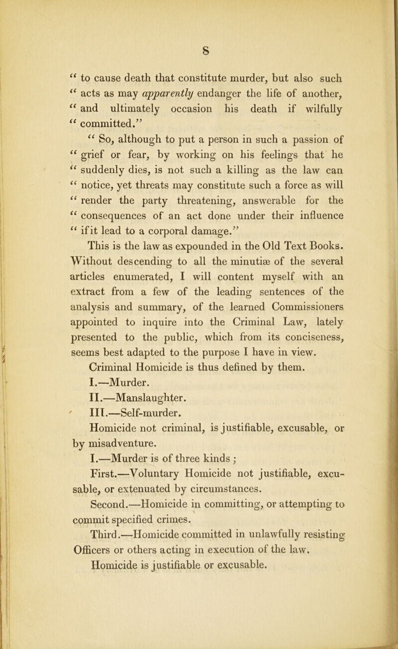 “ to cause death that constitute murder, but also such “ acts as may apparently endanger the life of another, “ and ultimately occasion his death if wilfully “ committed/' “ So, although to put a person in such a passion of “ grief or fear, by working on his feelings that he “ suddenly dies, is not such a killing as the law can “ notice, yet threats may constitute such a force as will u render the party threatening, answerable for the “ consequences of an act done under their influence “ if it lead to a corporal damage. This is the law as expounded in the Old Text Books. Without descending to all the minutiae of the several articles enumerated, I will content myself with an extract from a few of the leading sentences of the analysis and summary, of the learned Commissioners appointed to inquire into the Criminal Law, lately presented to the public, which from its conciseness, seems best adapted to the purpose I have in view. Criminal Homicide is thus defined by them. I. —Murder. II. —Manslaughter. ' III.—Self-murder. Homicide not criminal, is justifiable, excusable, or by misadventure. I.—Murder is of three kinds ; First.—Voluntary Homicide not justifiable, excu- sable, or extenuated by circumstances. Second.—Homicide in committing, or attempting to A, commit specified crimes. Third.—Homicide committed in unlawfully resisting Officers or others acting in execution of the law. Homicide is justifiable or excusable.