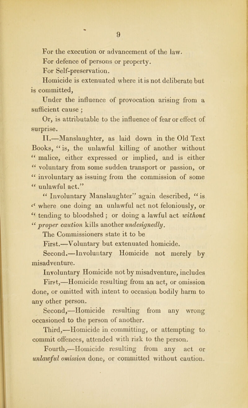 For the execution or advancement of the law- For defence of persons or property. For Self-preservation. Homicide is extenuated where it is not deliberate but is committed, Under the influence of provocation arising from a sufficient cause ; Or, is attributable to the influence of fear or effect of surprise. II.—Manslaughter, as laid down in the Old Text Books, “ is, the unlawful killing of another without u malice, either expressed or implied, and is either “ voluntary from some sudden transport or passion, or “ involuntary as issuing from the commission of some “ unlawful act.” “ Involuntary Manslaughter” again described, “ is where one doing an unlawful act not feloniously, or “ tending to bloodshed ; or doing a lawful act without u proper caution kills another undesignedly. The Commissioners state it to be First.—Voluntary but extenuated homicide. Second.—Involuntary Homicide not merely by misadventure. Involuntary Homicide not by misadventure, includes First,—Homicide resulting from an act, or omission done, or omitted with intent to occasion bodily harm to any other person. Second,—Homicide resulting from any wrong occasioned to the person of another. Third,—Homicide in committing, or attempting to commit offences, attended with risk to the person. Fourth,—Homicide resulting from any act or unlawful omission done, or committed without caution.