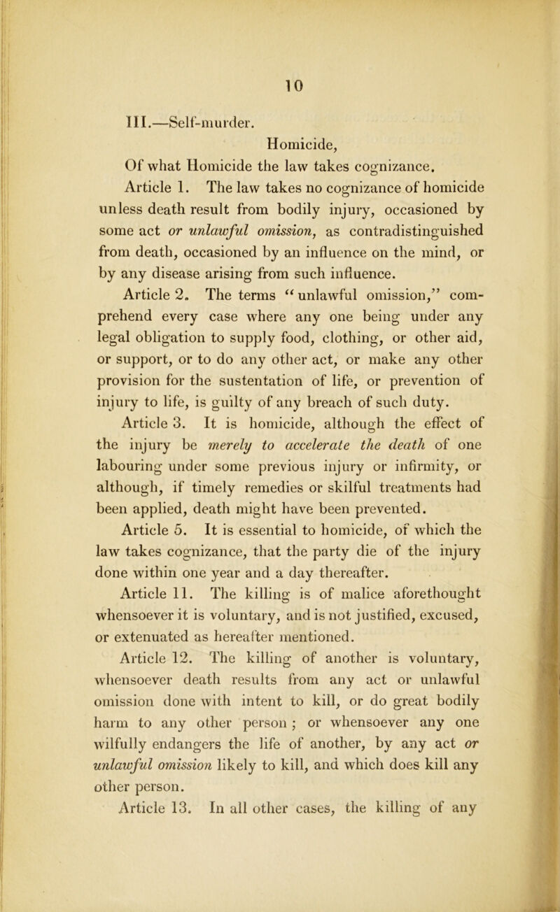 III.—Self-murder. Homicide, Of what Homicide the law takes cognizance. Article 1. The law takes no cognizance of homicide unless death result from bodily injury, occasioned by some act or unlawful omission, as contradistinguished from death, occasioned by an influence on the mind, or by any disease arising from such influence. Article 2. The terms “ unlawful omission,” com- prehend every case where any one being under any legal obligation to supply food, clothing, or other aid, or support, or to do any other act, or make any other provision for the sustentation of life, or prevention of injury to life, is guilty of any breach of such duty. Article 3. It is homicide, although the effect of the injury be merely to accelerate the death of one labouring under some previous injury or infirmity, or although, if timely remedies or skilful treatments had been applied, death might have been prevented. Article 5. It is essential to homicide, of which the law takes cognizance, that the party die of the injury done within one year and a day thereafter. Article 11. The killing is of malice aforethought whensoever it is voluntary, and is not justified, excused, or extenuated as hereafter mentioned. Article 12. The killing of another is voluntary, whensoever death results from any act or unlawful omission done with intent to kill, or do great bodily harm to any other person ; or whensoever any one wilfully endangers the life of another, by any act or unlawful omission likely to kill, and which does kill any other person. Article 13. In all other cases, the killing of any
