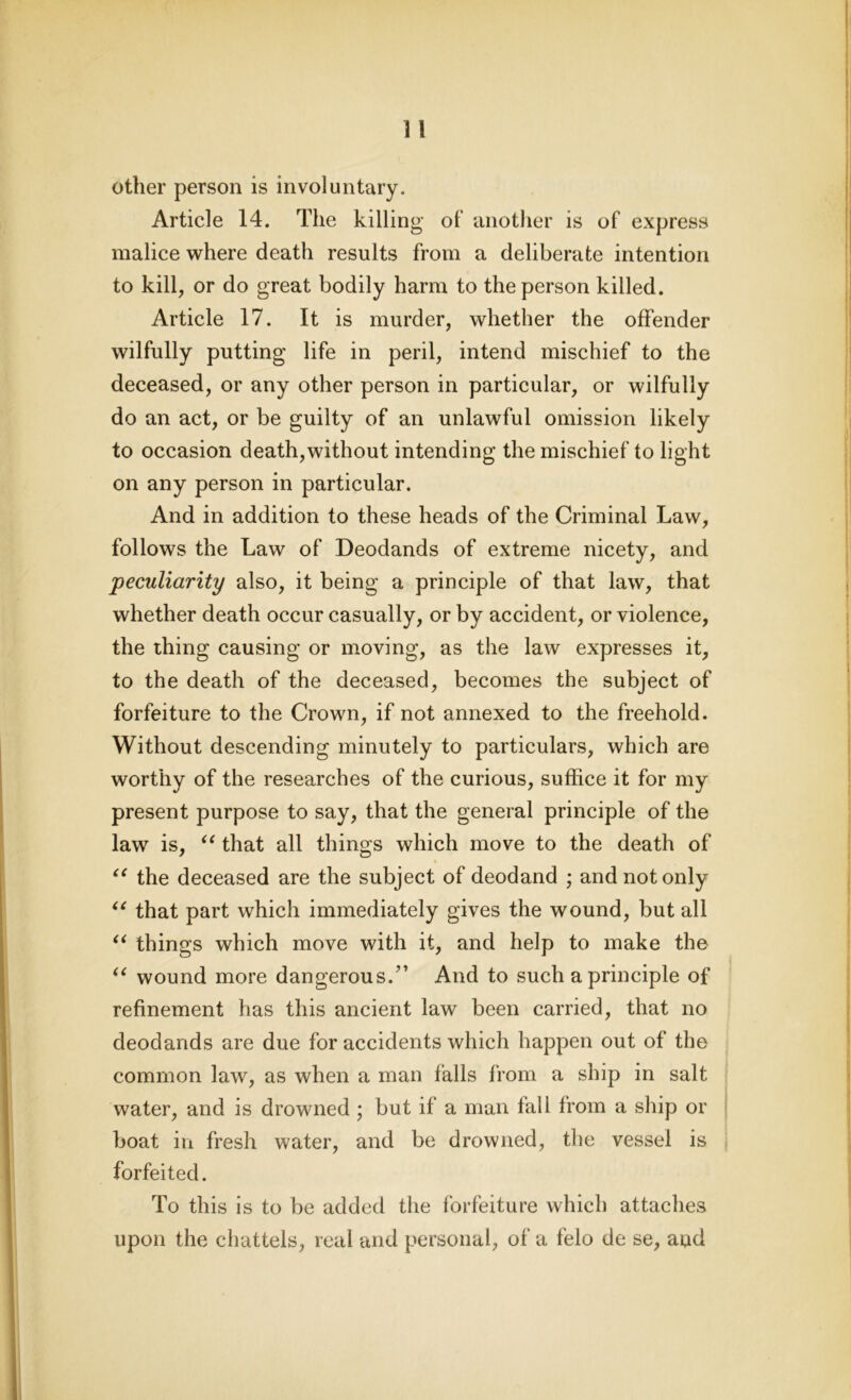 other person is involuntary. Article 14. The killing ol‘ another is of express malice where death results from a deliberate intention to kill, or do great bodily harm to the person killed. Article 17. It is murder, whether the offender wilfully putting life in peril, intend mischief to the deceased, or any other person in particular, or wilfully do an act, or be guilty of an unlawful omission likely to occasion death,without intending the mischief to light on any person in particular. And in addition to these heads of the Criminal Law, follows the Law of Deodands of extreme nicety, and peculiarity also, it being a principle of that law, that whether death occur casually, or by accident, or violence, the thing causing or moving, as the law expresses it, to the death of the deceased, becomes the subject of forfeiture to the Crown, if not annexed to the freehold. Without descending minutely to particulars, which are worthy of the researches of the curious, suffice it for my present purpose to say, that the general principle of the law is, “ that all things which move to the death of (C the deceased are the subject of deodand ; and not only “ that part which immediately gives the wound, but all “ things which move with it, and help to make the “ wound more dangerous.” And to such a principle of refinement has this ancient law been carried, that no deodands are due for accidents which happen out of the common law, as when a man falls from a ship in salt water, and is drowned ; but if a man fall from a ship or boat in fresh water, and be drowned, the vessel is forfeited. To this is to be added the forfeiture which attaches upon the chattels, real and personal, of a felo de se, and