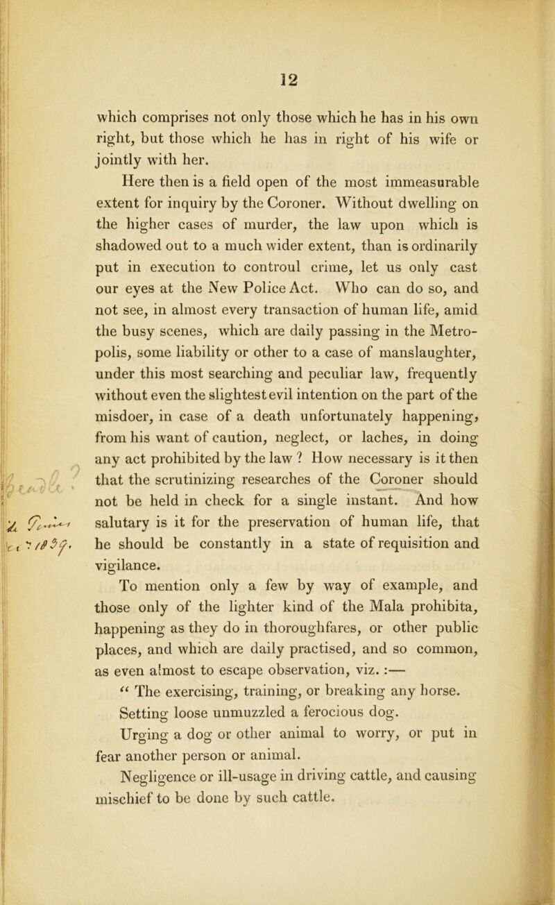 which comprises not only those which he has in his own right, but those which he has in right of his wife or jointly with her. Here then is a field open of the most immeasurable extent for inquiry by the Coroner. Without dwelling on the higher cases of murder, the law upon which is shadowed out to a much wider extent, than is ordinarily put in execution to controul crime, let us only cast our eyes at the New Police Act. Who can do so, and not see, in almost every transaction of human life, amid the busy scenes, which are daily passing in the Metro- polis, some liability or other to a case of manslaughter, under this most searching and peculiar law, frequently without even the slightest evil intention on the part of the misdoer, in case of a death unfortunately happening, from his want of caution, neglect, or laches, in doing any act prohibited by the law ? How necessary is it then that the scrutinizing researches of the Coroner should ; not be held in check for a single instant. And how ^ salutary is it for the preservation of human life, that he should be constantly in a state of requisition and vigilance. To mention only a few by way of example, and those only of the lighter kind of the Mala prohibita, happening as they do in thoroughfares, or other public places, and which are daily practised, and so common, as even almost to escape observation, viz. :— “ The exercising, training, or breaking any horse. Setting loose unmuzzled a ferocious dog. Urging a dog or other animal to worry, or put in fear another person or animal. Negligence or ill-usage in driving cattle, and causing mischief to be done by such cattle.
