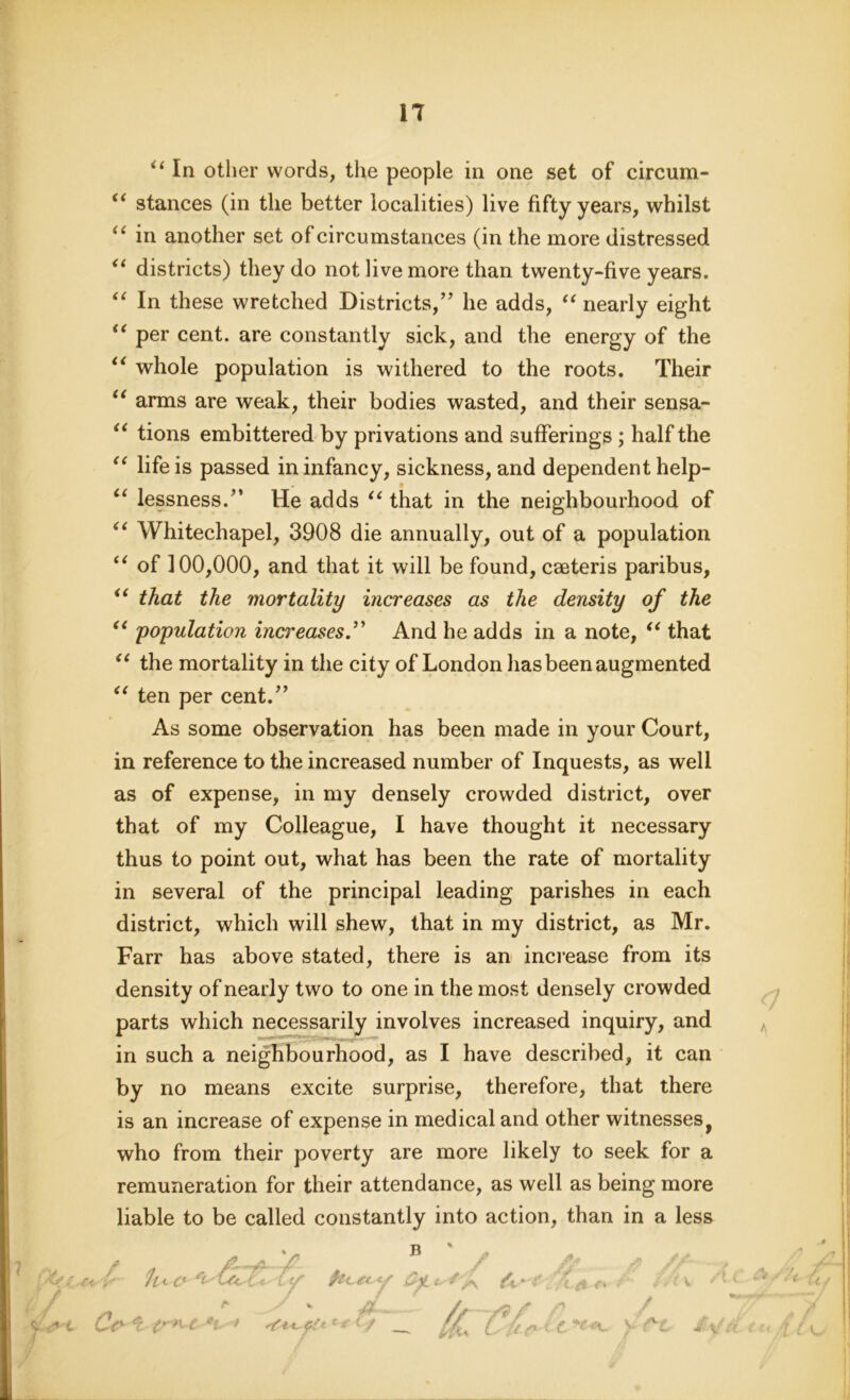 s4< IT u a (< u In other words, the people in one set of circum- “ stances (in the better localities) live fifty years, whilst “ in another set of circumstances (in the more distressed “ districts) they do not live more than twenty-five years. “ In these wretched Districts/’ he adds, “ nearly eight “ per cent, are constantly sick, and the energy of the “ whole population is withered to the roots. Their arms are weak, their bodies wasted, and their sensa- tions embittered by privations and sufferings ; half the “ life is passed in infancy, sickness, and dependent help- u lessness.” He adds “ that in the neighbourhood of “ Whitechapel, 3908 die annually, out of a population “ of 100,000, and that it will be found, caeteris paribus, “ that the mortality increases as the density of the population increases.” And he adds in a note, “ that “ the mortality in the city of London has been augmented ten per cent.” As some observation has been made in your Court, in reference to the increased number of Inquests, as well as of expense, in my densely crowded district, over that of my Colleague, I have thought it necessary thus to point out, what has been the rate of mortality in several of the principal leading parishes in each district, which will shew, that in my district, as Mr. Farr has above stated, there is an increase from its density of nearly two to one in the most densely crowded parts which necessarily involves increased inquiry, and in such a neighbourhood, as I have described, it can by no means excite surprise, therefore, that there is an increase of expense in medical and other witnesses f who from their poverty are more likely to seek for a remuneration for their attendance, as well as being more liable to be called constantly into action, than in a less fuo'Ukt. A* Cr ■' t' *i * <&*M**df ^ C J&yd. 4 A t V