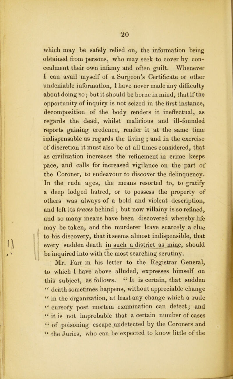 U which may be safely relied on, the information being obtained from persons, who may seek to cover by con- cealment their own infamy and often guilt. Whenever I can avail myself of a Surgeon’s Certificate or other undeniable information, I have never made any difficulty about doing so; but it should be borne in mind, that if the opportunity of inquiry is not seized in the first instance, decomposition of the body renders it ineffectual, as regards the dead, whilst malicious and ill-founded reports gaining credence, render it at the same time indispensable as regards the living ; and in the exercise of discretion it must also be at all times considered, that as civilization increases the refinement in crime keeps pace, and calls for increased vigilance on the part of the Coroner, to endeavour to discover the delinquency. In the rude ages, the means resorted to, to gratify a deep lodged hatred, or to possess the property of others was always of a bold and violent description, and left its traces behind ; but now villainy is so refined, and so many means have been discovered whereby life may be taken, and the murderer leave scarcely a clue to his discovery, that it seems almost indispensible, that every sudden death in such a district as mine, should be inquired into with the most searching scrutiny. Mr. Farr in his letter to the Registrar General, to which I have above alluded, expresses himself on this subject, as follows. “ It is certain, that sudden “ death sometimes happens, without appreciable change “ in the organization, at least any change which a rude “cursory post mortem examination can detect; and “ it is not improbable that a certain number of cases “ of poisoning escape undetected by the Coroners and “ the Juries, who can be expected to know little of the