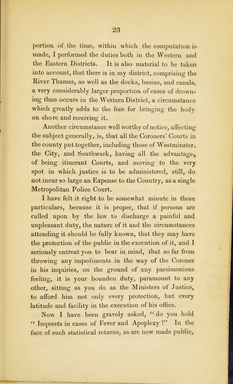 portion of the time, within which the computation is made, I performed the duties both in the Western and the Eastern Districts. It is also material to be taken into account, that there is in my district, comprising the River Thames, as well as the docks, basins, and canals, a very considerably larger proportion of cases of drown- ing than occurs in the Western District, a circumstance which greatly adds to the fees for bringing the body on shore and receiving it. Another circumstance well worthy of notice, affecting the subject generally, is, that all the Coroners’ Courts in the county put together, including those of Westminster, the City, and Southwark, having all the advantages of being itinerant Courts, and moving to the very spot in which justice is to be administered, still, do not incur so large an Expense to the Country, as a single Metropolitan Police Court. I have felt it right to be somewhat minute in these particulars, because it is proper, that if persons are called upon by the law to discharge a painful and unpleasant duty, the nature of it and the circumstances attending it should be fully known, that they may have the protection of the public in the execution of it, and I seriously entreat you to bear in mind, that so far from throwing any impediments in the way of the Coroner in his inquiries, on the ground of any parsimonious feeling, it is your bounden duty, paramount to any other, sitting as you do as the Ministers of Justice, to afford him not only every protection, but every latitude and facility in the execution of his office. Now I have been gravely asked, “ do you hold “ Inquests in cases of Fever and Apoplexy V* In the face of such statistical returns, as are now made public.