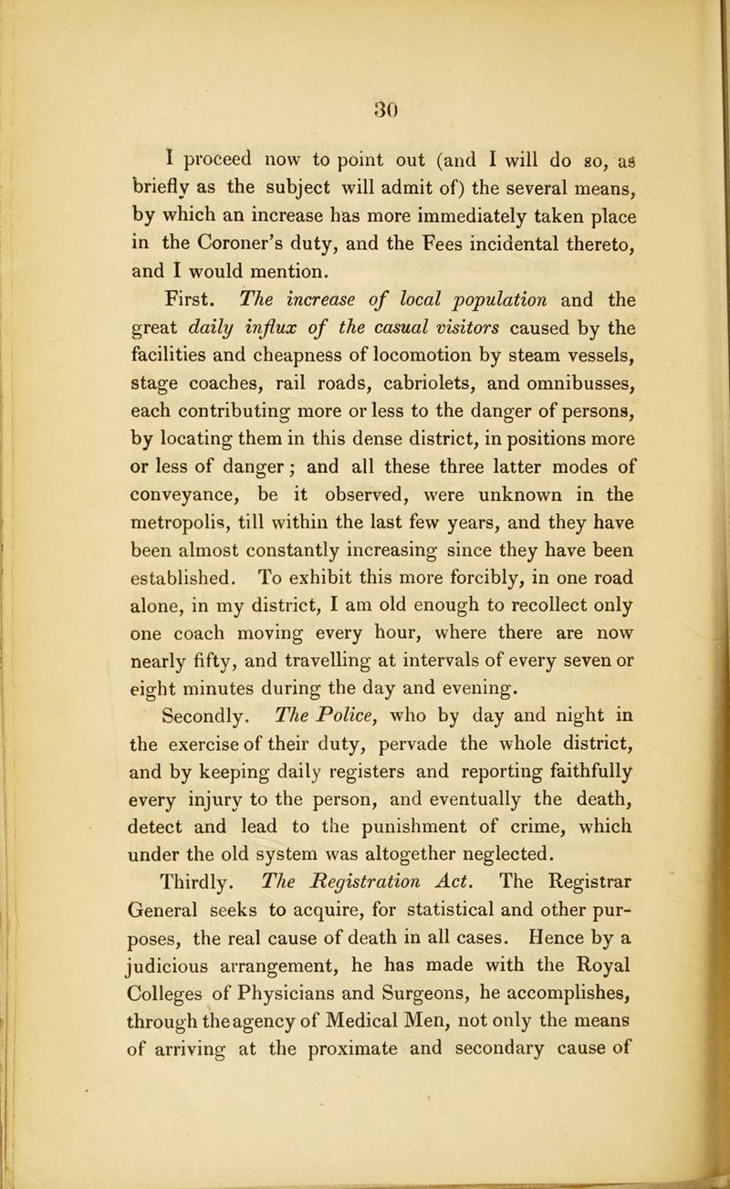 I proceed now to point out (and I will do so, as briefly as the subject will admit of) the several means, by which an increase has more immediately taken place in the Coroner’s duty, and the Fees incidental thereto, and I would mention. First. The increase of local population and the great daily influx of the casual visitors caused by the facilities and cheapness of locomotion by steam vessels, stage coaches, rail roads, cabriolets, and omnibusses, each contributing more or less to the danger of persons, by locating them in this dense district, in positions more or less of danger; and all these three latter modes of conveyance, be it observed, were unknown in the metropolis, till within the last few years, and they have- been almost constantly increasing since they have been established. To exhibit this more forcibly, in one road alone, in my district, I am old enough to recollect only one coach moving every hour, where there are now nearly fifty, and travelling at intervals of every seven or eight minutes during the day and evening. Secondly. The Police, who by day and night in the exercise of their duty, pervade the whole district, and by keeping daily registers and reporting faithfully every injury to the person, and eventually the death, detect and lead to the punishment of crime, which under the old system was altogether neglected. Thirdly. The Registration Act. The Registrar General seeks to acquire, for statistical and other pur- poses, the real cause of death in all cases. Hence by a judicious arrangement, he has made with the Royal Colleges of Physicians and Surgeons, he accomplishes, through the agency of Medical Men, not only the means of arriving at the proximate and secondary cause of
