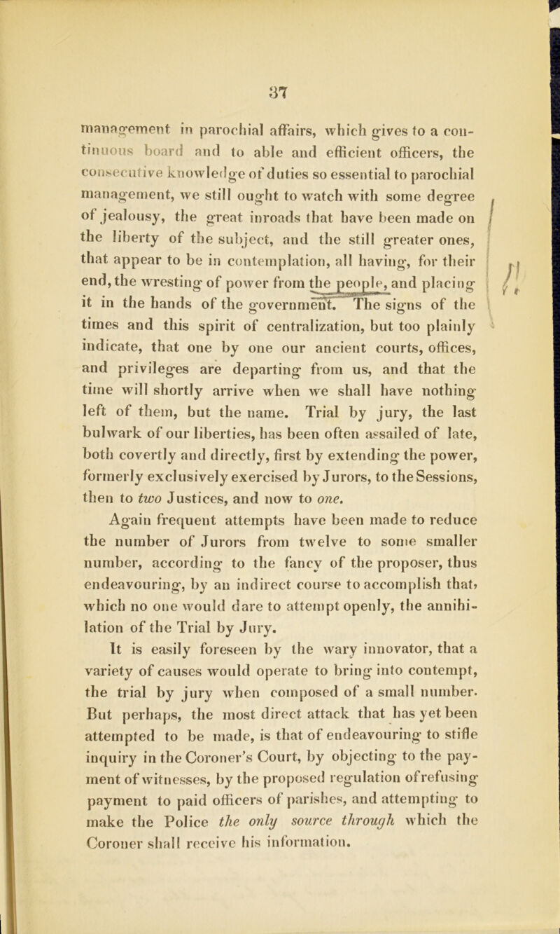 management in parochial affairs, which gives to a con- tinuous board and to able and efficient officers, the consecutive knowledge of duties so essential to parochial management, we still ought to watch with some degree of jealousy, the great inroads that have been made on the liberty of the subject, and the still greater ones, that appear to be in contemplation, all having, for their end, the wresting of power from the aod placing it in the hands of the oovernmenf. The si&ns of the times and this spirit of centralization, but too plainly indicate, that one by one our ancient courts, offices, and privileges are departing from us, and that the time will shortly arrive when we shall have nothing’ left of them, but the name. Trial by jury, the last bulwark of our liberties, has been often assailed of late, both covertly and directly, first by extending the power, formerly exclusively exercised by Jurors, to the Sessions, then to two Justices, and now to one. Again frequent attempts have been made to reduce the number of Jurors from twelve to some smaller number, according to the fancy of the proposer, thus endeavouring, by an indirect course to accomplish that? which no one would dare to attempt openly, the annihi- lation of the Trial by Jury. It is easily foreseen by the wary innovator, that a variety of causes would operate to bring into contempt, the trial by jury when composed of a small number. But perhaps, the most direct attack that has yet been attempted to be made, is that of endeavouring to stifle inquiry in the Coroner’s Court, by objecting to the pay- ment of witnesses, by the proposed regulation of refusing payment to paid officers of parishes, and attempting to make the Police the only source through which the Coroner shall receive his information.