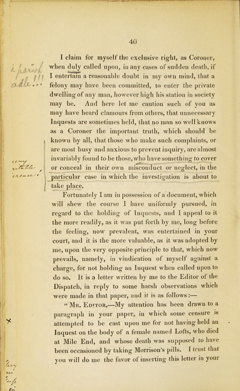 40 it ,4ii wa is III &JM»* • ¥ e 4 < y I claim for myself the exclusive right, as Coroner, when duly called upon, in any cases of sudden death, if I entertain a reasonable doubt in my own mind, that a felony may have been committed, to enter the private dwelling of any man, however high his station in society may be. And here let me caution such of you as may have heard clamours from others, that unnecessary Inquests are sometimes held, that no man so well knows as a Coroner the important truth, which should be known by all, that those who make such complaints, or are most busy and anxious to prevent inquiry, are almost invariably found to be those,who have something to cover or conceal in their own misconduct or neglect, in the particular case in which the investigation is about to take place. Fortunately I am in possession of a document, which will shew the course I have uniformly pursued, in regard to the holding of Inquests, and I appeal to it the more readily, as it was put forth by me, long before the feeling, now prevalent, was entertained in your court, and it is the more valuable, as it was adopted by me, upon the very opposite principle to that, which now prevails, namely, in vindication of inyself against a charge, for not holding an Inquest when called upon to do so. It is a letter written by me to the Editor of the Dispatch, in reply to some harsh observations which were made in that paper, and it is as follows:— “ Mr. Ed?tor,—My attention has been drawn to a paragraph in your paper, in which some censure is attempted to be cast upon me for not having held an Inquest on the body of a female named Lofts, who died at Mile End, and whose death was supposed to have been occasioned by taking Morrison’s pills. 1 trust that you will do me the favor of inserting this letter in your / « /