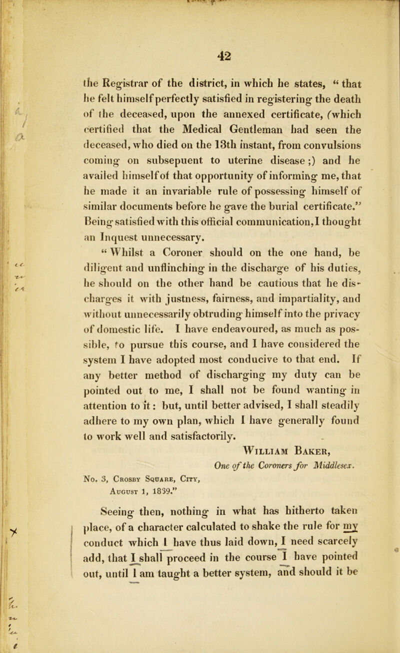 k a ¥ t 1-U / / ^ T ' 42 the Registrar of the district, in which he states, “ that lie felt himself perfectly satisfied in registering the death of the deceased, upon the annexed certificate, (which certified that the Medical Gentleman had seen the deceased, who died on the 13th instant, from convulsions coming on subsepuent to uterine disease;) and he availed himself of that opportunity of informing me, that he made it an invariable rule of possessing' himself of similar documents before he gave the burial certificate.” Being'satisfied with this official communication,! thought an Inquest unnecessary. “ Whilst a Coroner should on the one hand, be diligent and unflinching in the discharge of his duties, he should on the other hand be cautious that he dis- charges it with justness, fairness, and impartiality, and without unnecessarily obtruding himself into the privacy of domestic life. I have endeavoured, as much as pos- sible, to pursue this course, and I have considered the system I have adopted most conducive to that end. If any better method of discharging my duty can be pointed out to me, I shall not be found wanting in attention to it: but, until better advised, I shall steadily adhere to my own plan, which I have generally found to work well and satisfactorily. William Baker, One of the Coroners for Middlesex. No. 3, Crosby Square, City, August 1, 1839.” Seeing then, nothing in what has hitherto taken place, of a character calculated to shake the rule for my7 conduct which l have thus laid down, I need scarcely add, that I shall proceed in the course I have pointed out, until l am taught a better system, and should it be i