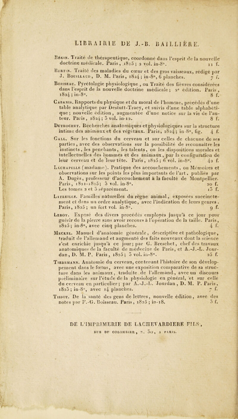 ft I - j « LIBRAIRIE DE J.-li. BAILLIÈRE. î:Éf.in. T rait<! tïe thérapeutique, coordonné dans l'esprit de la nouvelle doctrine médicale. Paris , ,i8z5 ; 2 vol . in-8°. 11 f. Pkrtin. Traite des maladies du cœur et des gros vaisseaux, rédigé par J. Boüillacd, D. M. Paris, 1824 j in-8°, 6 planches. 7 F, Boisseau. Pyrétologie physiologique , ou Traité des fièvres considérées dans l’esprit de la nouvelle doctrine médicale ; 2e édition. Paris , 1824 ; in-8°. 8 f. Cabanis. Rapports du physique et du moral de l’homme, précédés d’une table analytique par Destutt-Tracy, et suivis d’une table alphabéti- que ; nouvelle édition, augmentée d’une notice sur la vie de l’au- teur. Paris, 1824; 3 vol. in-12. 8 f. Du TROCHF.T. Recherches anatomiques et physiologiques sur la structure intime des animaux et des végétaux. Paris, 1824 ; in-8°, fig. 4 f- Gall. Sur les fonctions du cerveau et sur celles de chacune de ses parties , avec des observations sur la possibilité de reconnaître les instincts, les penchants, les talents, ou les dispositions morales et intellectuelles des hommes et des animaux, par la configuration de leur cerveau et de leur tête. Paris, 1825; 6 vol. in-8°. 42 f* Lachapelle (madame). Pratique des accouchements, ou Mémoires et observations sur les points les plus importants de l’art, publiés par A. Dugès, professeur d’accouchement à la faculté de Montpellier. Paris, 1821-1825; 3 vol. in-8°. 20 f. Les tomes 2 et 3 séparément. i3 f. Latreillf. Familles naturelles du règne animal, exposées succincte- ment et dans un ordre analytique, avec l’indication de leurs genres . Paris, 1825; un fort vol. in-8°. 9 f. Leroy. Exposé des divers procédés employés jusqu’à ce jour pour guérir de la pierre sans avoir recours à l’opération de la taille. Paris, 1826 ; in-8°, avec cinq planches. 4 R Meckel. Manuel d’anatomie générale, descriptive et pathologique, traduit de l’allemand et augmenté des faits nouveaux dont la science s’est enrichie jusqu’à ce jour; par G. Rreschet, chef des travaux anatomiques de la faculté de médecine de Paris, et A.-J.-L. Jour- dan, D. M. P. Paris, 1825 ; 5 vol. in-8°. 25 f. Tiedemann. Anatomie du cerveau, contenant l’histoire de son dévelop- pement dans le fœtus, avec une exposition comparative de sa struc- ture dans les animaux, traduite de l’allemand, avec un discours préliminaire sur l’étude de la physiologie en général, et sur celle du cerveau en particulier ; par A.-J.-L. Jourdan , D. M. P. Paris, i823 ; in-8°, avec i4 planches. 7 f. Tissot. De la santé des gens de lettres, nouvelle édition, avec des notes par F.-G. Boisseau. Paris, 1825 ; in-18. 3 f. DE L’IMPRIMERIE DE LACIIEVARDIERE FILS-, RU K DU COLOMBIER, N. 3o , A PARIS.