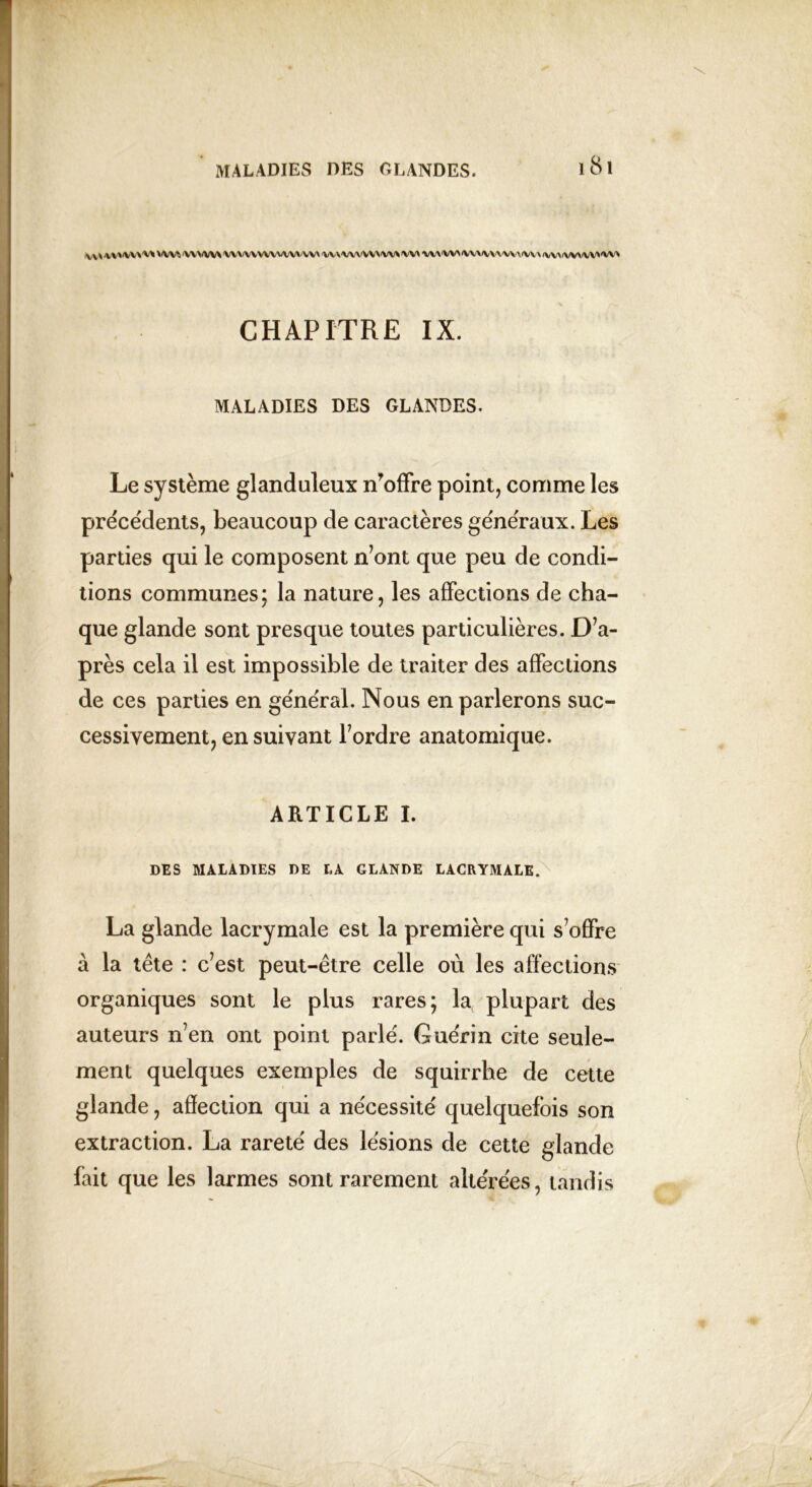 v\hv'<vv\'v' w/w\ umvwvw»'vw wvw\ww> w wvwwxivx'wxmMwy^w W CHAPITRE IX. MALADIES DES GLANDES. Le système glanduleux n’offre point, comme les précédents, beaucoup de caractères généraux. Les parties qui le composent n’ont que peu de condi- tions communes; la nature, les affections de cha- que glande sont presque toutes particulières. D’a- près cela il est impossible de traiter des affections de ces parties en général. Nous en parlerons suc- cessivement, en suivant l’ordre anatomique. ARTICLE I. DES MALADIES DE LA GLANDE LACRYMALE. La glande lacrymale est la première qui s’offre à la tête : c’est peut-être celle où les affections organiques sont le plus rares; la plupart des auteurs n’en ont point parle. Gue'rin cite seule- ment quelques exemples de squirrhe de cette glande, affection qui a nécessite' quelquefois son extraction. La rareté des lésions de cette glande fait que les larmes sont rarement altérées, tandis