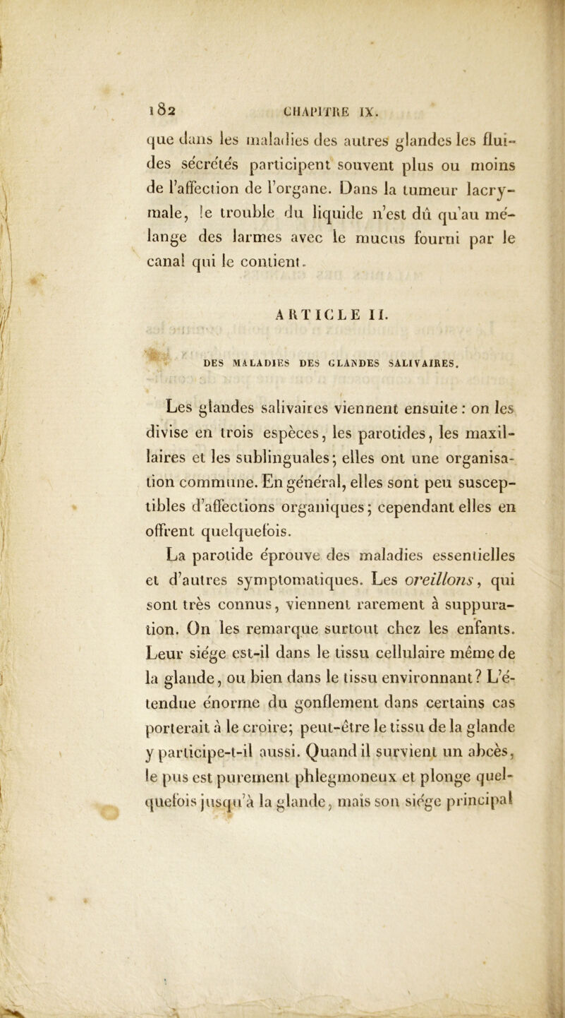 » 1 Ô2 que dans les maladies des autres glandes les flui- des sécrétés participent souvent plus ou moins de l’affection de l’organe. Dans la tumeur lacry- male, !e trouble du liquide n’est dû qu’au mé- lange des larmes avec le mucus fourni par le canal qui le contient. ARTICLE II. ' ■■ J .» : , * ‘ DES MALADIES DES GLAïs’DES SALIVAIRES. Les glandes salivaires viennent ensuite : on les divise en trois espèces, les parotides, les maxil- laires et les sublinguales; elles ont une organisa- tion commune. En général, elles sont peu suscep- tibles d’affections organiques ; cependant elles en offrent quelquefois. La parotide éprouve des maladies essentielles et d’autres symptomatiques. Les oreillons, qui sont très connus, viennent rarement à suppura- tion. On les remarque surtout chez les enfants. Leur siège est-il dans le tissu cellulaire meme de la glande, ou bien dans le tissu environnant? L’é- tendue énorme du gonflement dans certains cas porterait à le croire; peut-être le tissu de la glande y participe-t-il aussi. Quand il survient un abcès, le pus est purement phlegmoneux et plonge quel- quefois jusqu’à la glande, mais son siège principal