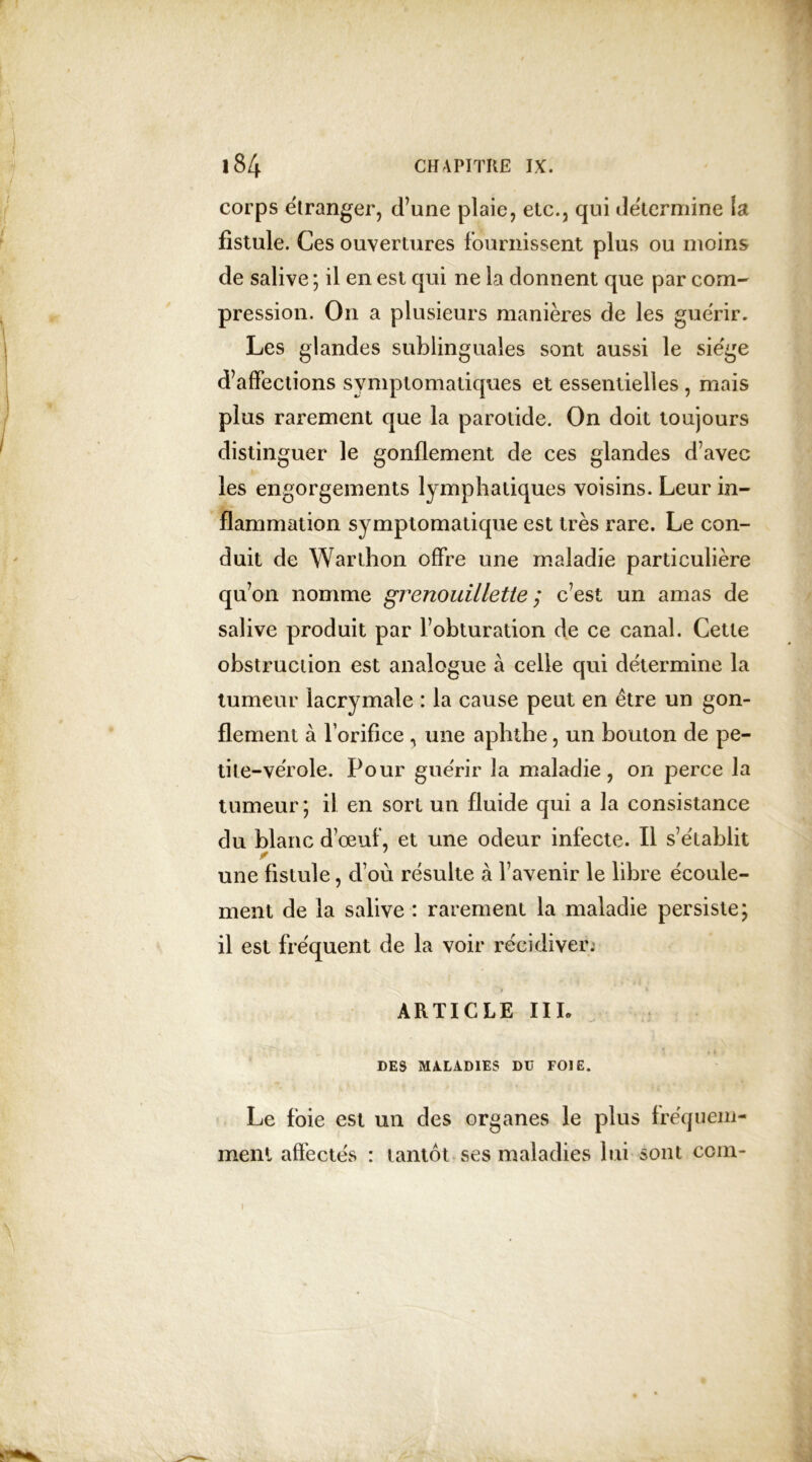 corps etranger, d’une plaie, etc., qui déterminé la fistule. Ces ouvertures fournissent plus ou moins de salive ; il en est qui ne La donnent que par com- pression. On a plusieurs manières de les guérir. Les glandes sublinguales sont aussi le siégé d’affections symptomatiques et essentielles , mais plus rarement que la parotide. On doit toujours distinguer le gonflement de ces glandes d’avec les engorgements lymphatiques voisins. Leur in- flammation symptomatique est très rare. Le con- duit de Warthon offre une maladie particulière qu’on nomme grenouillette ; c’est un amas de salive produit par l’obturation de ce canal. Cette obstruction est analogue à celle qui détermine la tumeur lacrymale : la cause peut en être un gon- flement à Lorifice , une aphthe, un bouton de pe- tite-vérole. Pour guérir la maladie, on perce la tumeur; il en sort un fluide qui a la consistance du blanc d’œuf, et une odeur infecte. Il s’établit une fistule, d’où résulte à l’avenir le libre écoule- ment de la salive : rarement la maladie persiste; il est fréquent de la voir récidiver. ARTICLE III. DES MALADIES Dü FOIE. Le foie est un des organes le plus fréquem- ment affectés : tantôt ses maladies lui sont coin-
