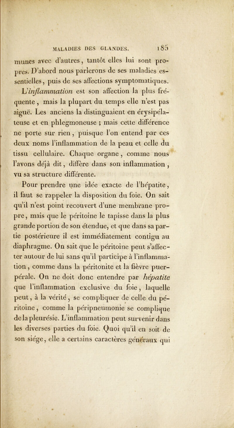 mîmes avec d’autres , tantôt elles lui sont pro- pres. D’abord nous parlerons de ses maladies es- sentielles, puis de ses affections symptomatiques. L’inflammation est son affection la plus fre- quente , mais la plupart du temps elle n’est pas aiguë. Les anciens la distinguaient en érysipéla- teuse et en phlegmoneuse ; mais cette différence ne porte sur rien, puisque l’on entend par ces deux noms l’inflammation de la peau et celle du tissu cellulaire. Chaque organe , comme nous l’avons déjà dit, diffère dans son inflammation , vu sa structure différente. Pour prendre une idée exacte de l’hépatite, il faut se rappeler la disposition du foie. On sait qu’il n’est point recouvert d’une membrane pro- pre, mais que le péritoine le tapisse dans la plus grande portion de son étendue, et que dans sa par- tie postérieure il est immédiatement contigu au diaphragme. On sait que le péritoine peut s’affec- ter autour de lui sans qu’il participe à l’inflamma- tion , comme dans la péritonite et la fièvre puer- pérale. On ne doit donc entendre par hépatite que l’inflammation exclusive du foie, laquelle peut, à la vérité, se compliquer de celle du pé- ritoine , comme la péripneumonie se complique de la pleurésie. L’inflammation peut survenir dans les diverses parties du foie. Quoi qu’il en soit de son siège, elle a certains caractères généraux qui